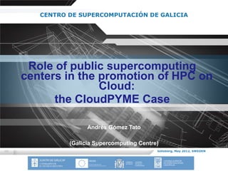 CENTRO DE SUPERCOMPUTACIÓN DE GALICIA




 Role of public supercomputing
centers in the promotion of HPC on
               Cloud:
      the CloudPYME Case

                Andrés Gómez Tato

          (Galicia Supercomputing Centre)
                                        Göteborg, May 2012, SWEDEN
 