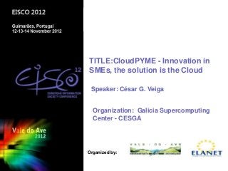 TITLE:CloudPYME - Innovation in
SMEs, the solution is the Cloud

 Speaker: César G. Veiga


  Organization: Galicia Supercomputing
  Center - CESGA




                     Guimäraes, Nov 2012, PORTUGAL
Organized by:
 