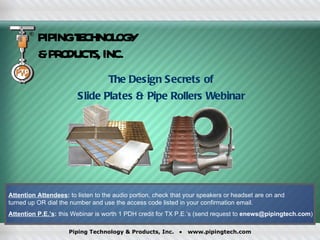 PIPING TECHNOLOGY & PRODUCTS, INC. The Design Secrets of  Slide Plates & Pipe Rollers Webinar  Attention Attendees :  to listen to the audio portion, check that your speakers or headset are on and  turned up OR dial the number and use the access code listed in your confirmation email. Attention P.E.’s :  this Webinar is worth 1 PDH credit for TX P.E.’s (send request to  [email_address] ) 