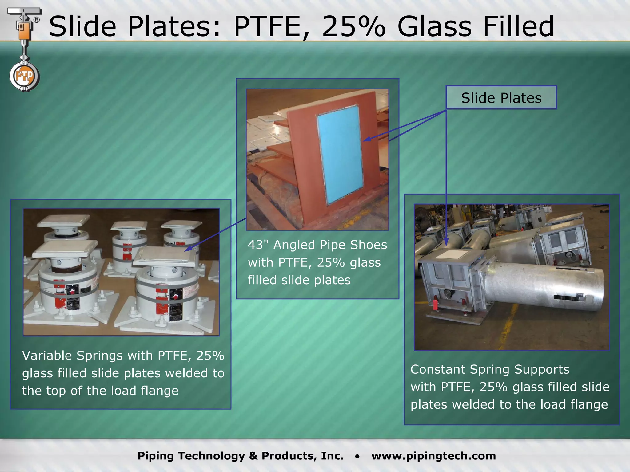 Slide Plates 43" Angled Pipe Shoes with PTFE, 25% glass filled slide plates Constant Spring Supports  with PTFE, 25% glass filled slide plates welded to the load flange Variable Springs with PTFE, 25% glass filled slide plates welded to the top of the load flange Slide Plates: PTFE, 25% Glass Filled 