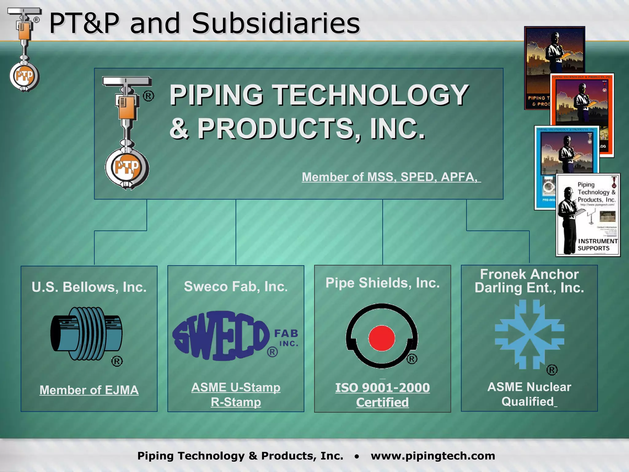 PT&P and Subsidiaries Fronek Anchor Darling Ent., Inc. ASME Nuclear Qualified   Pipe Shields, Inc. ISO 9001-2000 Certified Sweco Fab, Inc . ASME U-Stamp R-Stamp PIPING TECHNOLOGY & PRODUCTS, INC. Member of MSS, SPED, APFA,  U.S. Bellows, Inc. Member of EJMA 