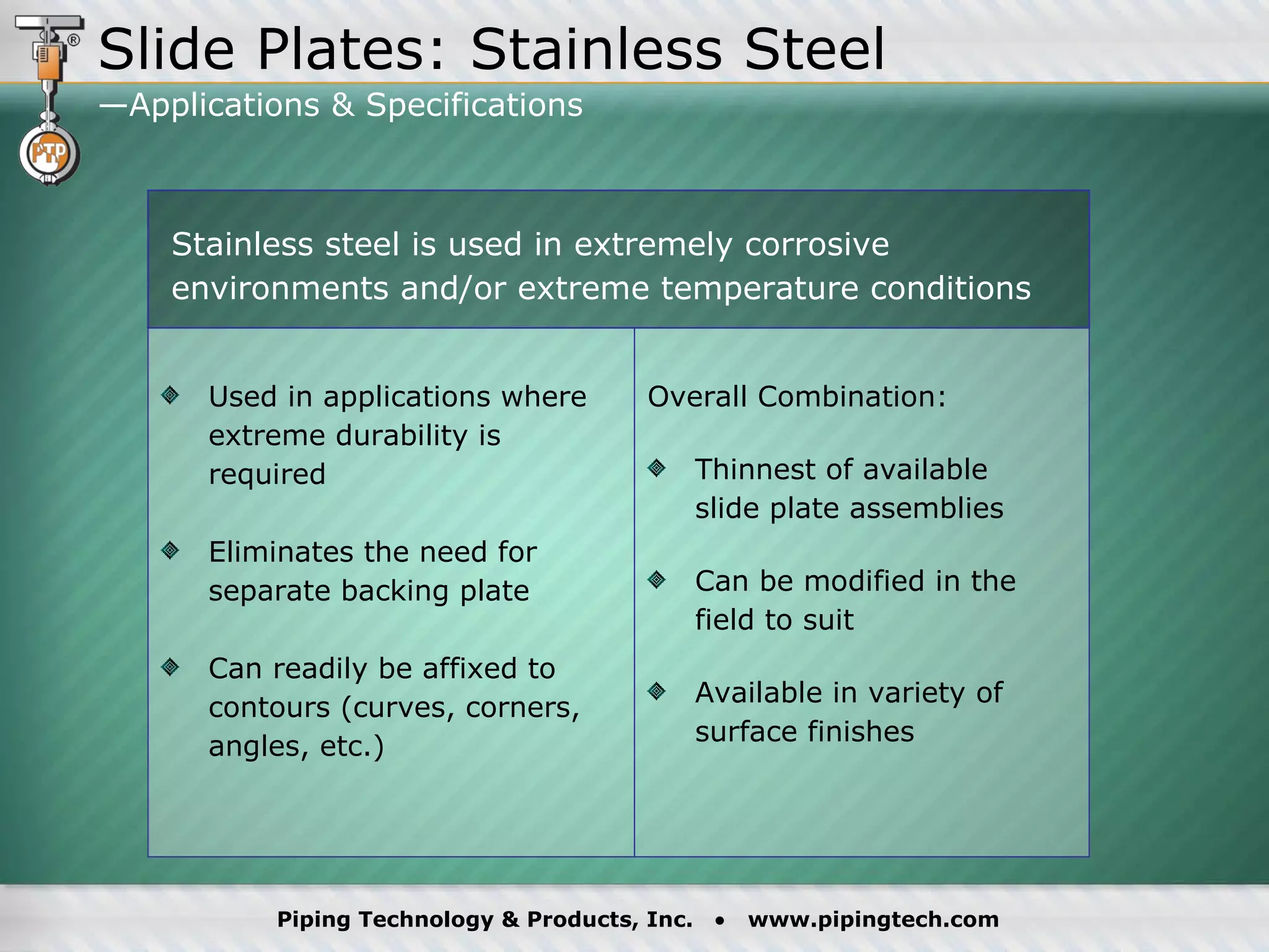 Used in applications where extreme durability is required  Eliminates the need for separate backing plate Can readily be affixed to contours (curves, corners, angles, etc.) Overall Combination: Thinnest of available  slide plate assemblies Can be modified in the field to suit Available in variety of surface finishes Stainless steel is used in extremely corrosive environments and/or extreme temperature conditions Slide Plates: Stainless Steel —Applications & Specifications  