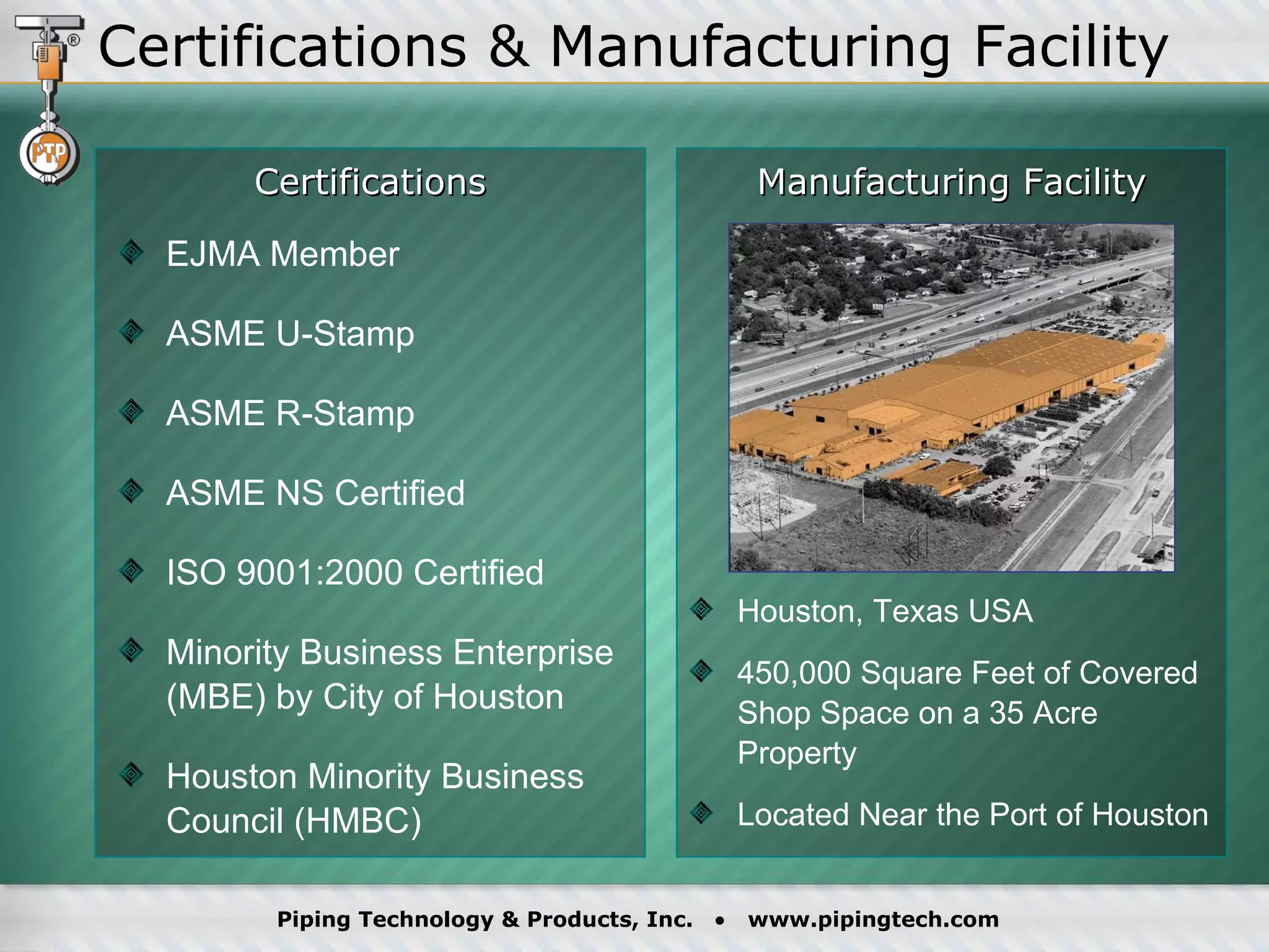 Certifications & Manufacturing Facility EJMA Member ASME U-Stamp ASME R-Stamp ASME NS Certified ISO 9001:2000 Certified Minority Business Enterprise  (MBE) by City of Houston Houston Minority Business  Council (HMBC) Houston, Texas USA 450,000 Square Feet of Covered Shop Space on a 35 Acre Property Located Near the Port of Houston  Certifications Manufacturing Facility 