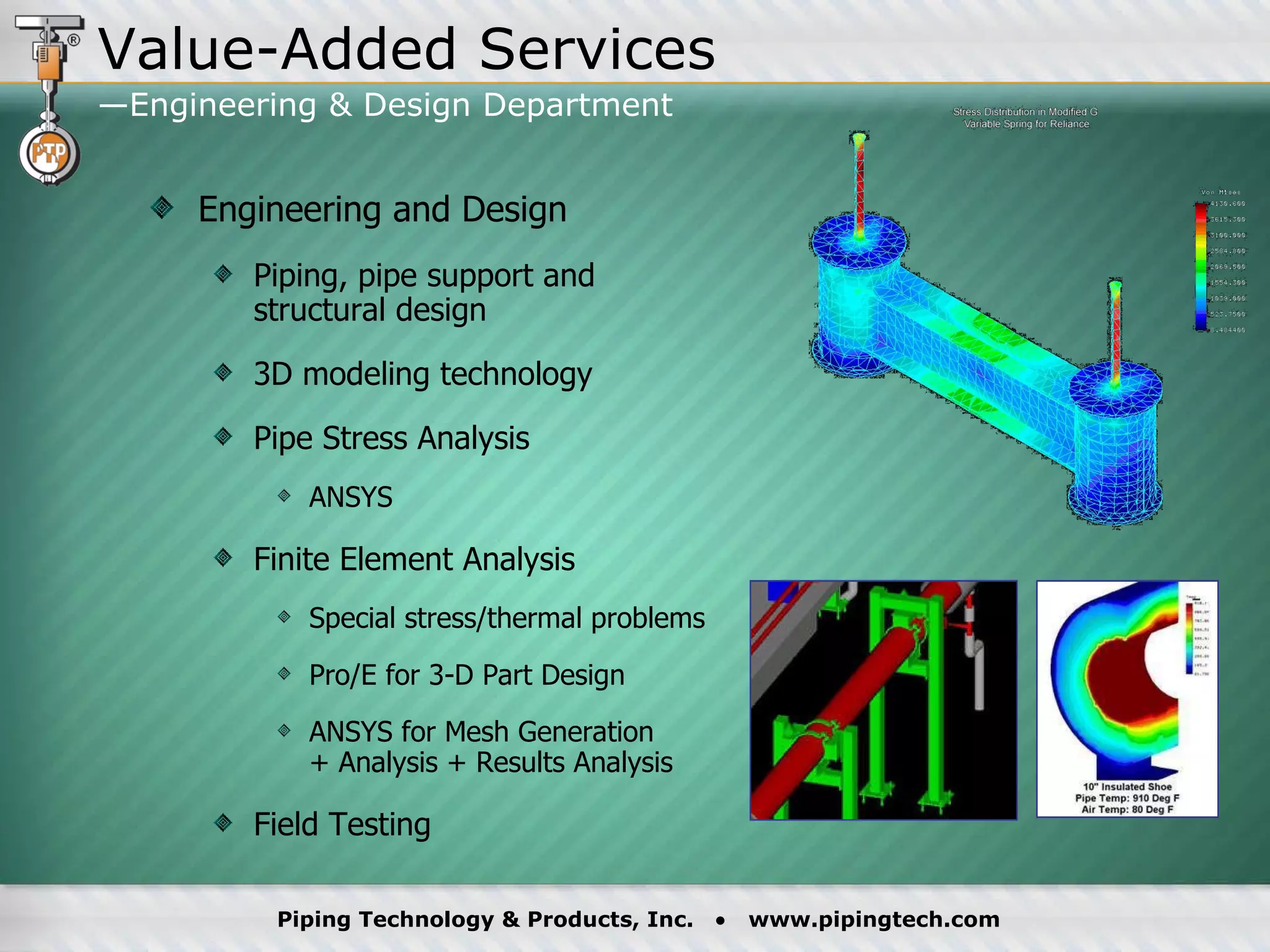 Engineering and Design Piping, pipe support and  structural design 3D modeling technology Pipe Stress Analysis ANSYS Finite Element Analysis Special stress/thermal problems Pro/E for 3-D Part Design ANSYS for Mesh Generation  + Analysis + Results Analysis Field Testing Value-Added Services —Engineering & Design Department  
