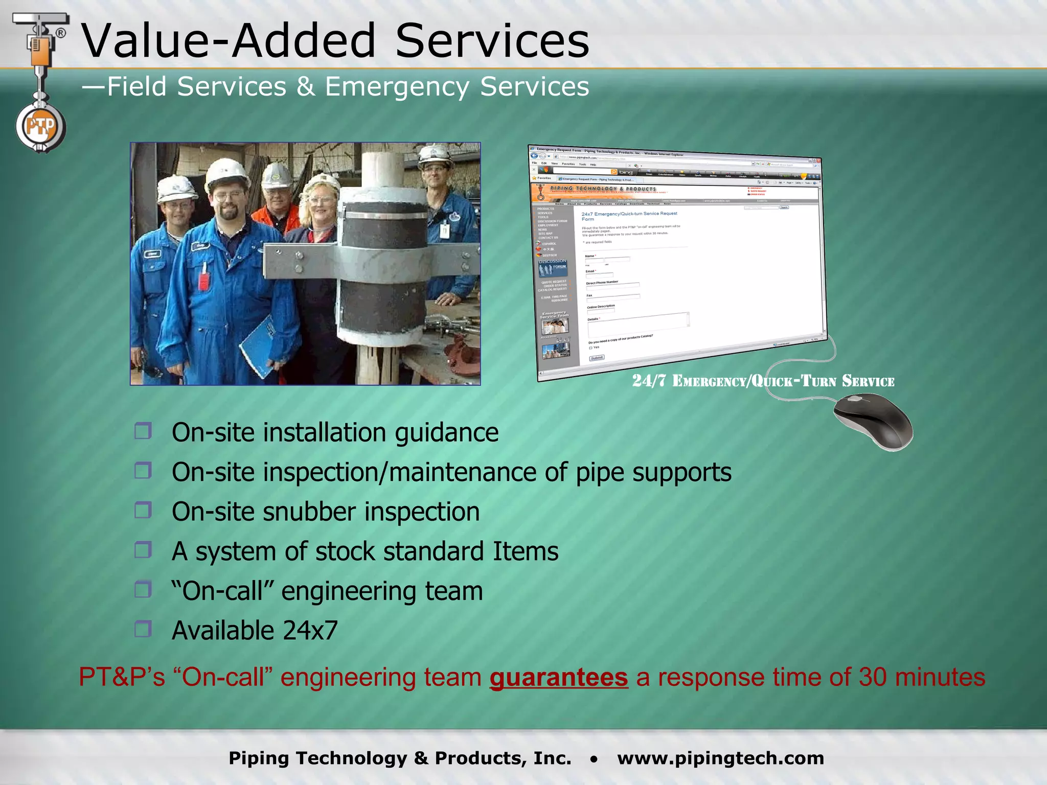 On-site installation guidance On-site inspection/maintenance of pipe supports  On-site snubber inspection  A system of stock standard Items “ On-call” engineering team Available 24x7 PT&P’s “On-call” engineering team  guarantees  a response time of 30 minutes Value-Added Services —Field Services & Emergency Services  