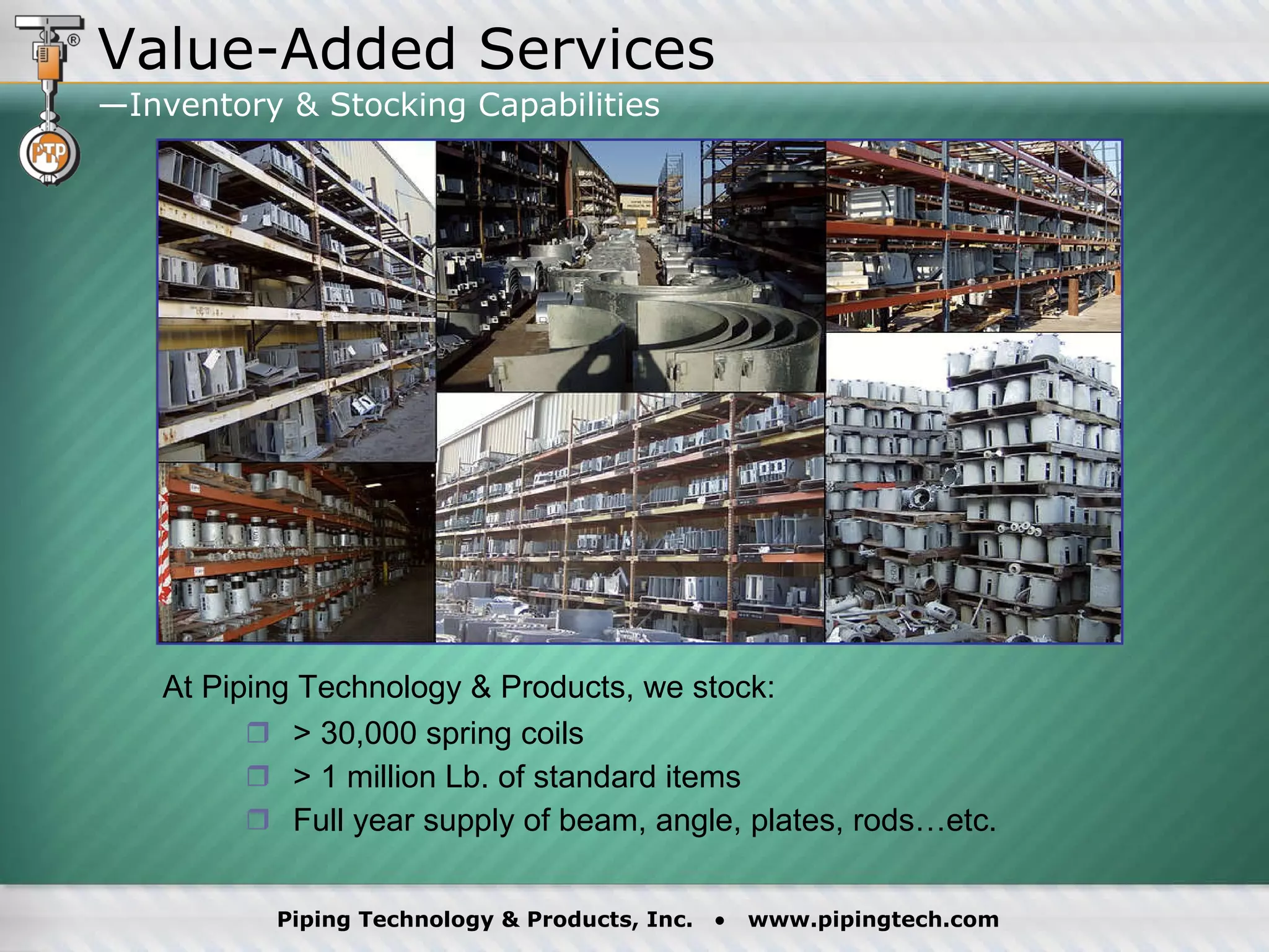 > 30,000 spring coils > 1 million Lb. of standard items Full year supply of beam, angle, plates, rods…etc. At Piping Technology & Products, we stock: Value-Added Services —Inventory & Stocking Capabilities  