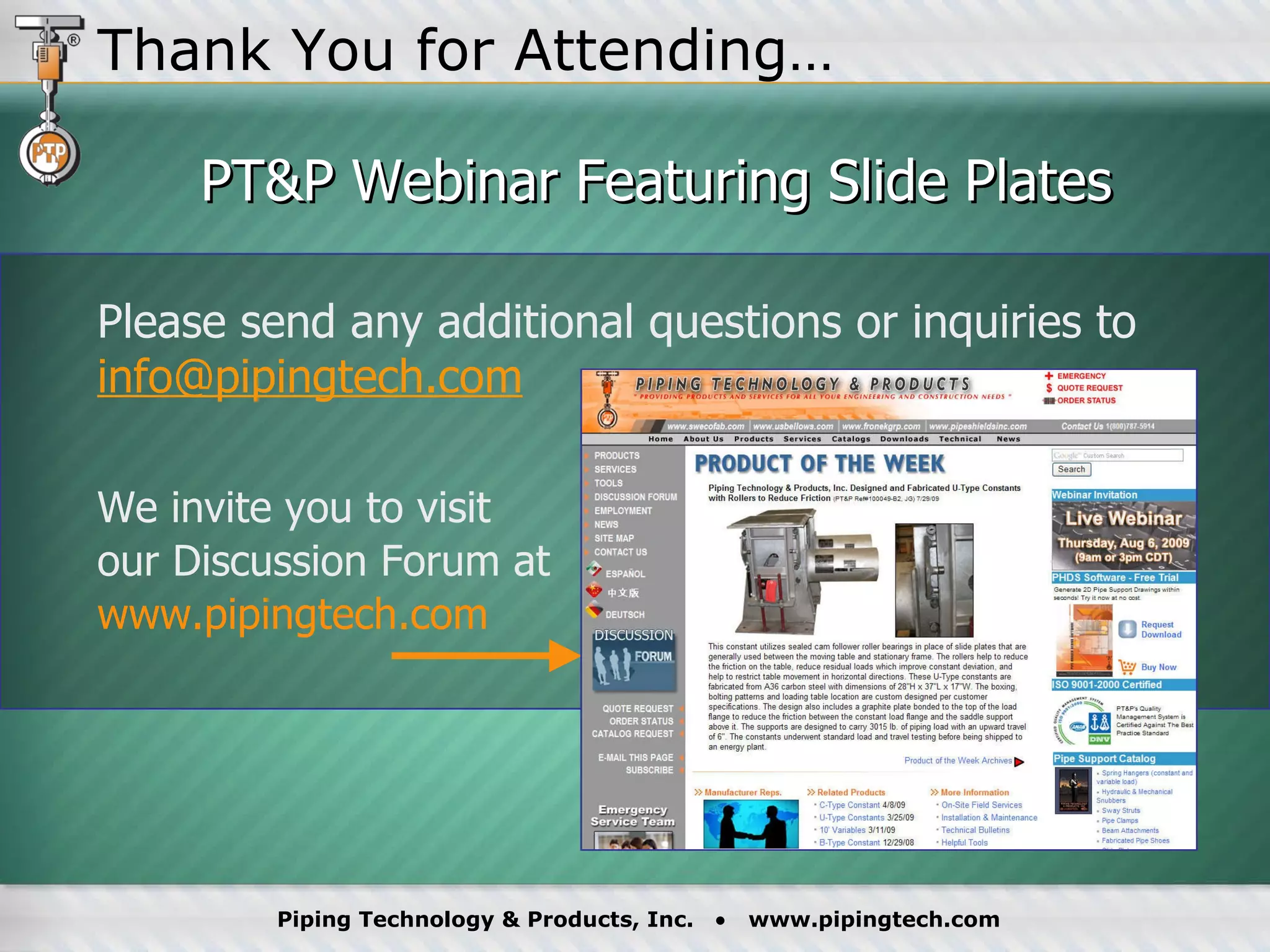 PT&P Webinar Featuring Slide Plates Please send any additional questions or inquiries to  [email_address] We invite you to visit  our Discussion Forum at  www.pipingtech.com   Thank You for Attending… 