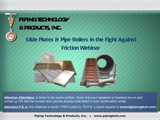 PIPINGT CHNOL Y
                 E     OG
          &PR ODUCT INC.
                   S,
               Slide Plates & Pipe Rollers in the Fight Against
                                         Friction Webinar




Attention Attendees: to listen to the audio portion, check that your speakers or headset are on and
turned up OR dial the number and use the access code listed in your confirmation email.
Attention P.E.’s: this Webinar is worth 1 PDH credit for TX P.E.’s (send request to enews@pipingtech.com)

                     Piping Technology & Products, Inc.      •   www.pipingtech.com
 
