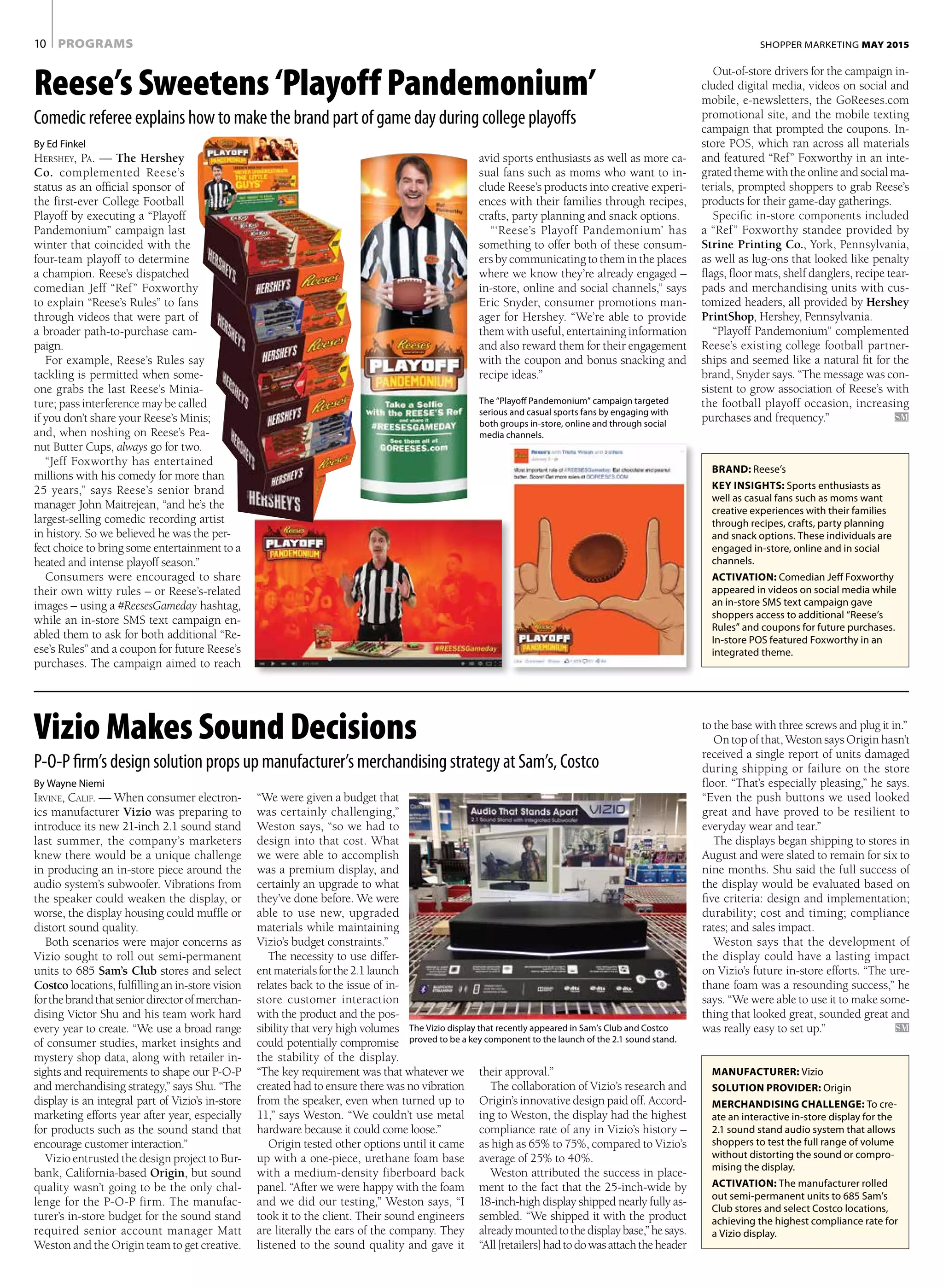 avid sports enthusiasts as well as more ca-
sual fans such as moms who want to in-
clude Reese’s products into creative experi-
ences with their families through recipes,
crafts, party planning and snack options.
“‘Reese’s Playoff Pandemonium’ has
something to offer both of these consum-
ers by communicating to them in the places
where we know they’re already engaged –
in-store, online and social channels,” says
Eric Snyder, consumer promotions man-
ager for Hershey. “We’re able to provide
them with useful, entertaining information
and also reward them for their engagement
with the coupon and bonus snacking and
recipe ideas.”
Out-of-store drivers for the campaign in-
cluded digital media, videos on social and
mobile, e-newsletters, the GoReeses.com
promotional site, and the mobile texting
campaign that prompted the coupons. In-
store POS, which ran across all materials
and featured “Ref” Foxworthy in an inte-
gratedthemewiththeonlineandsocialma-
terials, prompted shoppers to grab Reese’s
products for their game-day gatherings.
Specific in-store components included
a “Ref” Foxworthy standee provided by
Strine Printing Co., York, Pennsylvania,
as well as lug-ons that looked like penalty
flags, floor mats, shelf danglers, recipe tear-
pads and merchandising units with cus-
tomized headers, all provided by Hershey
PrintShop, Hershey, Pennsylvania.
“Playoff Pandemonium” complemented
Reese’s existing college football partner-
ships and seemed like a natural fit for the
brand, Snyder says. “The message was con-
sistent to grow association of Reese’s with
the football playoff occasion, increasing
purchases and frequency.”	 SM
PROGRAMS10 SHOPPER MARKETING MAY 2015
By Ed Finkel
Hershey, Pa. — The Hershey
Co. complemented Reese’s
status as an official sponsor of
the first-ever College Football
Playoff by executing a “Playoff
Pandemonium” campaign last
winter that coincided with the
four-team playoff to determine
a champion. Reese’s dispatched
comedian Jeff “Ref” Foxworthy
to explain “Reese’s Rules” to fans
through videos that were part of
a broader path-to-purchase cam-
paign.
For example, Reese’s Rules say
tackling is permitted when some-
one grabs the last Reese’s Minia-
ture; pass interference may be called
if you don’t share your Reese’s Minis;
and, when noshing on Reese’s Pea-
nut Butter Cups, always go for two.
“Jeff Foxworthy has entertained
millions with his comedy for more than
25 years,” says Reese’s senior brand
manager John Maitrejean, “and he’s the
largest-selling comedic recording artist
in history. So we believed he was the per-
fect choice to bring some entertainment to a
heated and intense playoff season.”
Consumers were encouraged to share
their own witty rules – or Reese’s-related
images – using a #ReesesGameday hashtag,
while an in-store SMS text campaign en-
abled them to ask for both additional “Re-
ese’s Rules” and a coupon for future Reese’s
purchases. The campaign aimed to reach
Reese’s Sweetens ‘Playoff Pandemonium’
Comedic referee explains how to make the brand part of game day during college playoffs
By Wayne Niemi
Irvine, Calif. — When consumer electron-
ics manufacturer Vizio was preparing to
introduce its new 21-inch 2.1 sound stand
last summer, the company’s marketers
knew there would be a unique challenge
in producing an in-store piece around the
audio system’s subwoofer. Vibrations from
the speaker could weaken the display, or
worse, the display housing could muffle or
distort sound quality.
Both scenarios were major concerns as
Vizio sought to roll out semi-permanent
units to 685 Sam’s Club stores and select
Costco locations, fulfilling an in-store vision
forthebrandthatseniordirectorofmerchan-
dising Victor Shu and his team work hard
every year to create. “We use a broad range
of consumer studies, market insights and
mystery shop data, along with retailer in-
sights and requirements to shape our P-O-P
and merchandising strategy,” says Shu. “The
display is an integral part of Vizio’s in-store
marketing efforts year after year, especially
for products such as the sound stand that
encourage customer interaction.”
Vizio entrusted the design project to Bur-
bank, California-based Origin, but sound
quality wasn’t going to be the only chal-
lenge for the P-O-P firm. The manufac-
turer’s in-store budget for the sound stand
required senior account manager Matt
Weston and the Origin team to get creative.
“We were given a budget that
was certainly challenging,”
Weston says, “so we had to
design into that cost. What
we were able to accomplish
was a premium display, and
certainly an upgrade to what
they’ve done before. We were
able to use new, upgraded
materials while maintaining
Vizio’s budget constraints.”
The necessity to use differ-
entmaterialsforthe2.1launch
relates back to the issue of in-
store customer interaction
with the product and the pos-
sibility that very high volumes
could potentially compromise
the stability of the display.
“The key requirement was that whatever we
created had to ensure there was no vibration
from the speaker, even when turned up to
11,” says Weston. “We couldn’t use metal
hardware because it could come loose.”
Origin tested other options until it came
up with a one-piece, urethane foam base
with a medium-density fiberboard back
panel. “After we were happy with the foam
and we did our testing,” Weston says, “I
took it to the client. Their sound engineers
are literally the ears of the company. They
listened to the sound quality and gave it
Vizio Makes Sound Decisions
P-O-P firm’s design solution props up manufacturer’s merchandising strategy at Sam’s, Costco
BRAND: Reese’s
KEY INSIGHTS: Sports enthusiasts as
well as casual fans such as moms want
creative experiences with their families
through recipes, crafts, party planning
and snack options. These individuals are
engaged in-store, online and in social
channels.
ACTIVATION: Comedian Jeff Foxworthy
appeared in videos on social media while
an in-store SMS text campaign gave
shoppers access to additional “Reese’s
Rules” and coupons for future purchases.
In-store POS featured Foxworthy in an
integrated theme.
MANUFACTURER: Vizio
SOLUTION PROVIDER: Origin
MERCHANDISING CHALLENGE: To cre-
ate an interactive in-store display for the
2.1 sound stand audio system that allows
shoppers to test the full range of volume
without distorting the sound or compro-
mising the display.
ACTIVATION: The manufacturer rolled
out semi-permanent units to 685 Sam’s
Club stores and select Costco locations,
achieving the highest compliance rate for
a Vizio display.
to the base with three screws and plug it in.”
On top of that, Weston says Origin hasn’t
received a single report of units damaged
during shipping or failure on the store
floor. “That’s especially pleasing,” he says.
“Even the push buttons we used looked
great and have proved to be resilient to
everyday wear and tear.”
The displays began shipping to stores in
August and were slated to remain for six to
nine months. Shu said the full success of
the display would be evaluated based on
five criteria: design and implementation;
durability; cost and timing; compliance
rates; and sales impact.
Weston says that the development of
the display could have a lasting impact
on Vizio’s future in-store efforts. “The ure-
thane foam was a resounding success,” he
says. “We were able to use it to make some-
thing that looked great, sounded great and
was really easy to set up.”	 SMThe Vizio display that recently appeared in Sam’s Club and Costco
proved to be a key component to the launch of the 2.1 sound stand.
their approval.”
The collaboration of Vizio’s research and
Origin’s innovative design paid off. Accord-
ing to Weston, the display had the highest
compliance rate of any in Vizio’s history –
as high as 65% to 75%, compared to Vizio’s
average of 25% to 40%.
Weston attributed the success in place-
ment to the fact that the 25-inch-wide by
18-inch-high display shipped nearly fully as-
sembled. “We shipped it with the product
alreadymountedtothedisplaybase,”hesays.
“All[retailers]hadtodowasattachtheheader
The “Playoff Pandemonium” campaign targeted
serious and casual sports fans by engaging with
both groups in-store, online and through social
media channels.
 