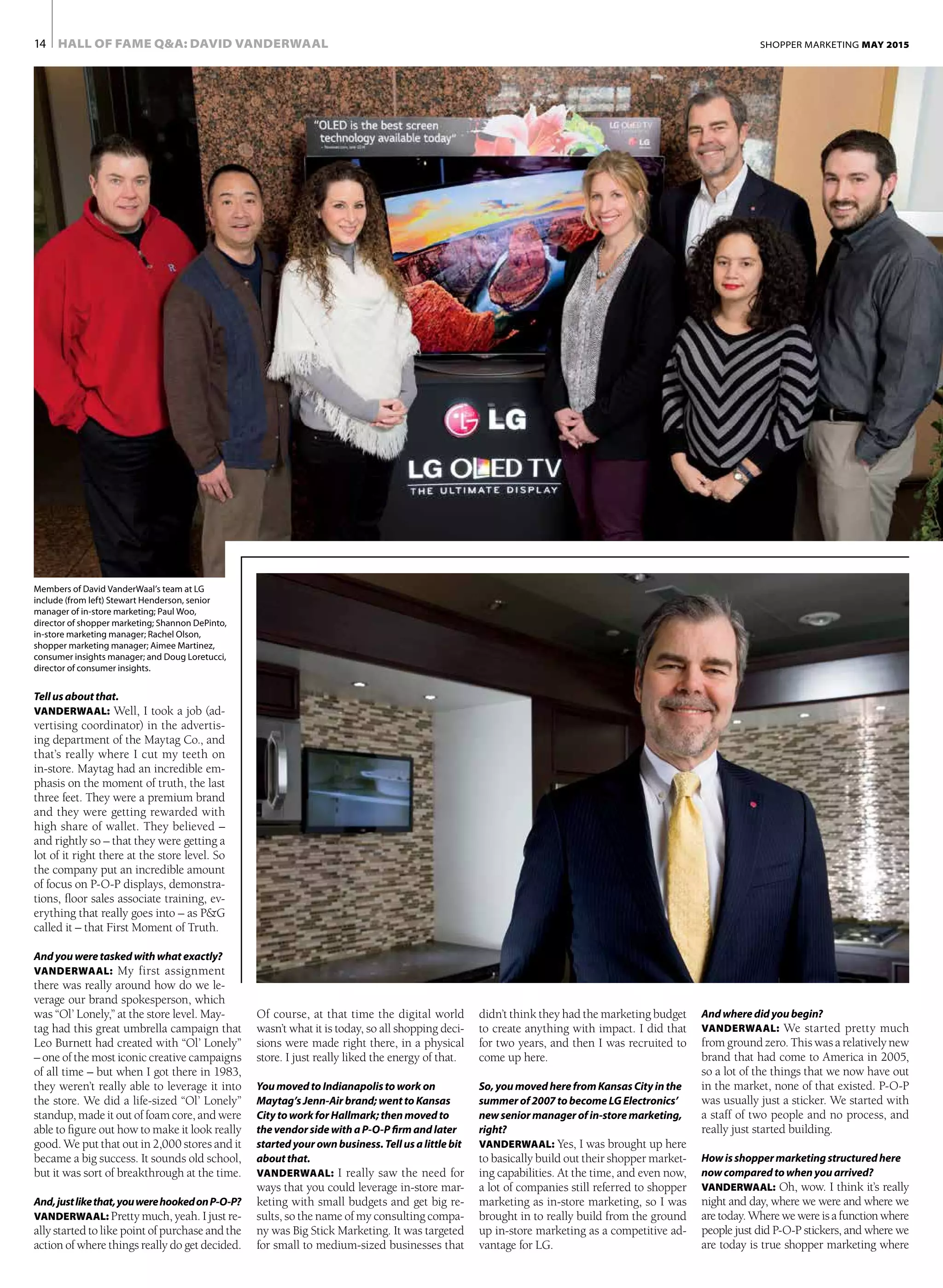 HALL OF FAME Q&A: DAVID VANDERWAAL14 SHOPPER MARKETING MAY 2015
Tellusaboutthat.
VANDERWAAL: Well, I took a job (ad-
vertising coordinator) in the advertis-
ing department of the Maytag Co., and
that’s really where I cut my teeth on
in-store. Maytag had an incredible em-
phasis on the moment of truth, the last
three feet. They were a premium brand
and they were getting rewarded with
high share of wallet. They believed –
and rightly so – that they were getting a
lot of it right there at the store level. So
the company put an incredible amount
of focus on P-O-P displays, demonstra-
tions, floor sales associate training, ev-
erything that really goes into – as P&G
called it – that First Moment of Truth.
Andyouweretaskedwithwhatexactly?
VANDERWAAL: My first assignment
there was really around how do we le-
verage our brand spokesperson, which
was “Ol’ Lonely,” at the store level. May-
tag had this great umbrella campaign that
Leo Burnett had created with “Ol’ Lonely”
– one of the most iconic creative campaigns
of all time – but when I got there in 1983,
they weren’t really able to leverage it into
the store. We did a life-sized “Ol’ Lonely”
standup, made it out of foam core, and were
able to figure out how to make it look really
good. We put that out in 2,000 stores and it
became a big success. It sounds old school,
but it was sort of breakthrough at the time.
And,justlikethat,youwerehookedonP-O-P?
VANDERWAAL: Pretty much, yeah. I just re-
ally started to like point of purchase and the
action of where things really do get decided.
didn’t think they had the marketing budget
to create anything with impact. I did that
for two years, and then I was recruited to
come up here.
So,youmovedherefromKansasCity inthe
summerof2007tobecomeLGElectronics’
newseniormanagerofin-storemarketing,
right?
VANDERWAAL: Yes, I was brought up here
to basically build out their shopper market-
ing capabilities. At the time, and even now,
a lot of companies still referred to shopper
marketing as in-store marketing, so I was
brought in to really build from the ground
up in-store marketing as a competitive ad-
vantage for LG.
And wheredid youbegin?
VANDERWAAL: We started pretty much
from ground zero. This was a relatively new
brand that had come to America in 2005,
so a lot of the things that we now have out
in the market, none of that existed. P-O-P
was usually just a sticker. We started with
a staff of two people and no process, and
really just started building.
Howisshoppermarketingstructured here
nowcomparedto whenyou arrived?
VANDERWAAL: Oh, wow. I think it’s really
night and day, where we were and where we
aretoday.Wherewewereisafunctionwhere
people just did P-O-P stickers, and where we
are today is true shopper marketing where
Of course, at that time the digital world
wasn’t what it is today, so all shopping deci-
sions were made right there, in a physical
store. I just really liked the energy of that.
YoumovedtoIndianapolistoworkon
Maytag’sJenn-Airbrand;wenttoKansas
CitytoworkforHallmark;thenmovedto
thevendorsidewithaP-O-Pfirmandlater
startedyourownbusiness.Tellusalittlebit
about that.
VANDERWAAL: I really saw the need for
ways that you could leverage in-store mar-
keting with small budgets and get big re-
sults, so the name of my consulting compa-
ny was Big Stick Marketing. It was targeted
for small to medium-sized businesses that
Members of David VanderWaal’s team at LG
include (from left) Stewart Henderson, senior
manager of in-store marketing; Paul Woo,
director of shopper marketing; Shannon DePinto,
in-store marketing manager; Rachel Olson,
shopper marketing manager; Aimee Martinez,
consumer insights manager; and Doug Loretucci,
director of consumer insights.
 