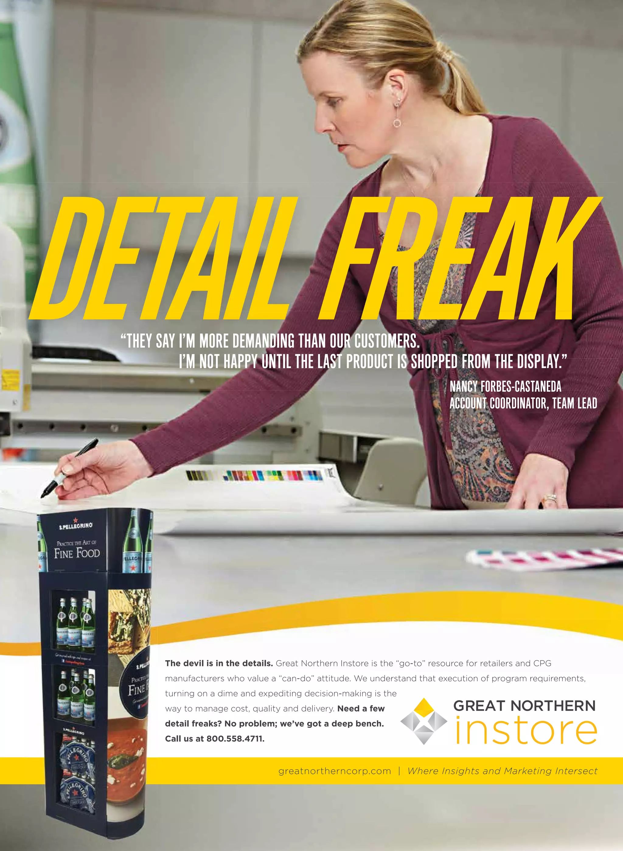 DETAILFREAKDETAILFREAK“THEY SAY I’M MORE DEMANDING THAN OUR CUSTOMERS.
I’M NOT HAPPY UNTIL THE LAST PRODUCT IS SHOPPED FROM THE DISPLAY.”I’M NOT HAPPY UNTIL THE LAST PRODUCT IS SHOPPED FROM THE DISPLAY.”
NANCY FORBES-CASTANEDA
ACCOUNT COORDINATOR, TEAM LEAD
The devil is in the details. Great Northern Instore is the “go-to” resource for retailers and CPG
manufacturers who value a “can-do” attitude. We understand that execution of program requirements,
turning on a dime and expediting decision-making is the
way to manage cost, quality and delivery. Need a few
detail freaks? No problem; we’ve got a deep bench.
Call us at 800.558.4711.
greatnortherncorp.com | Where Insights and Marketing Intersect
Where Insights and
Marketing Intersect
Where Insights and
Marketing Intersect
Where Insights and Marketing Intersect
FIRST CHOICE
SECOND CHOICE
 