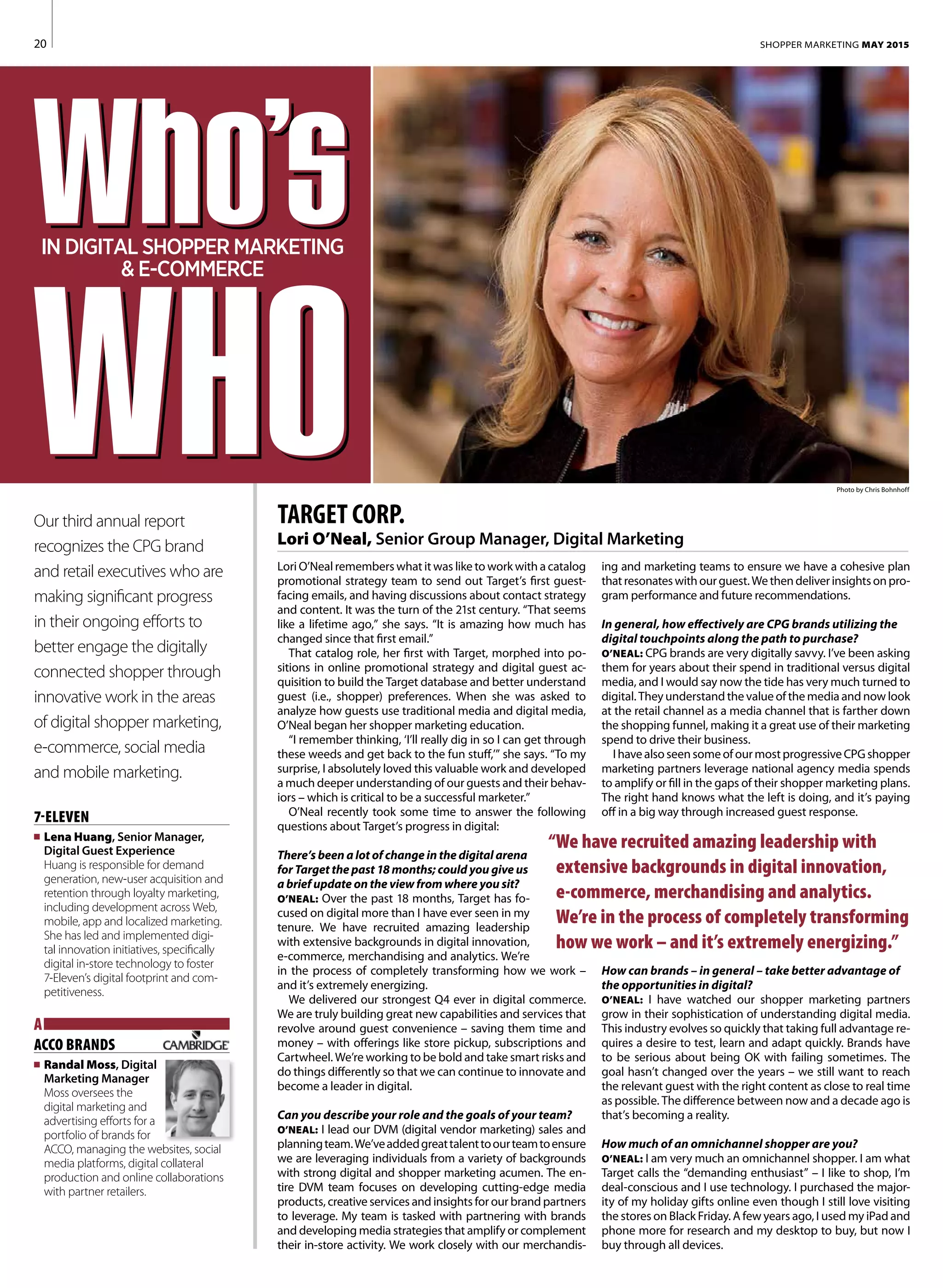 20
ing and marketing teams to ensure we have a cohesive plan
thatresonateswithourguest.Wethendeliverinsightsonpro-
gram performance and future recommendations.
In general, how effectively are CPG brands utilizing the
digital touchpoints along the path to purchase?
O’NEAL: CPG brands are very digitally savvy. I’ve been asking
them for years about their spend in traditional versus digital
media, and I would say now the tide has very much turned to
digital. They understand the value of the media and now look
at the retail channel as a media channel that is farther down
the shopping funnel, making it a great use of their marketing
spend to drive their business.
IhavealsoseensomeofourmostprogressiveCPGshopper
marketing partners leverage national agency media spends
to amplify or fill in the gaps of their shopper marketing plans.
The right hand knows what the left is doing, and it’s paying
off in a big way through increased guest response.
How can brands – in general – take better advantage of
the opportunities in digital?
O’NEAL: I have watched our shopper marketing partners
grow in their sophistication of understanding digital media.
This industry evolves so quickly that taking full advantage re-
quires a desire to test, learn and adapt quickly. Brands have
to be serious about being OK with failing sometimes. The
goal hasn’t changed over the years – we still want to reach
the relevant guest with the right content as close to real time
as possible. The difference between now and a decade ago is
that’s becoming a reality.
How much of an omnichannel shopper are you?
O’NEAL: I am very much an omnichannel shopper. I am what
Target calls the “demanding enthusiast” – I like to shop, I’m
deal-conscious and I use technology. I purchased the major-
ity of my holiday gifts online even though I still love visiting
the stores on Black Friday. A few years ago, I used my iPad and
phone more for research and my desktop to buy, but now I
buy through all devices.
Photo by Chris Bohnhoff
Lori O’Neal remembers what it was like to work with a catalog
promotional strategy team to send out Target’s first guest-
facing emails, and having discussions about contact strategy
and content. It was the turn of the 21st century. “That seems
like a lifetime ago,” she says. “It is amazing how much has
changed since that first email.”
That catalog role, her first with Target, morphed into po-
sitions in online promotional strategy and digital guest ac-
quisition to build the Target database and better understand
guest (i.e., shopper) preferences. When she was asked to
analyze how guests use traditional media and digital media,
O’Neal began her shopper marketing education.
“I remember thinking, ‘I’ll really dig in so I can get through
these weeds and get back to the fun stuff,’” she says. “To my
surprise, I absolutely loved this valuable work and developed
a much deeper understanding of our guests and their behav-
iors – which is critical to be a successful marketer.”
O’Neal recently took some time to answer the following
questions about Target’s progress in digital:
There’s been a lot of change in the digital arena
for Target the past 18 months; could you give us
a brief update on the view from where you sit?
O’NEAL: Over the past 18 months, Target has fo-
cused on digital more than I have ever seen in my
tenure. We have recruited amazing leadership
with extensive backgrounds in digital innovation,
e-commerce, merchandising and analytics. We’re
in the process of completely transforming how we work –
and it’s extremely energizing.
We delivered our strongest Q4 ever in digital commerce.
We are truly building great new capabilities and services that
revolve around guest convenience – saving them time and
money – with offerings like store pickup, subscriptions and
Cartwheel. We’re working to be bold and take smart risks and
do things differently so that we can continue to innovate and
become a leader in digital.
Can you describe your role and the goals of your team?
O’NEAL: I lead our DVM (digital vendor marketing) sales and
planningteam.We’veaddedgreattalenttoourteamtoensure
we are leveraging individuals from a variety of backgrounds
with strong digital and shopper marketing acumen. The en-
tire DVM team focuses on developing cutting-edge media
products, creative services and insights for our brand partners
to leverage. My team is tasked with partnering with brands
and developing media strategies that amplify or complement
their in-store activity. We work closely with our merchandis-
“We have recruited amazing leadership with
extensive backgrounds in digital innovation,
e-commerce, merchandising and analytics.
We’re in the process of completely transforming
how we work – and it’s extremely energizing.”
TARGET CORP.
Lori O’Neal, Senior Group Manager, Digital Marketing
Our third annual report
recognizes the CPG brand
and retail executives who are
making significant progress
in their ongoing efforts to
better engage the digitally
connected shopper through
innovative work in the areas
of digital shopper marketing,
e-commerce, social media
and mobile marketing.
SHOPPER MARKETING MAY 2015
7-ELEVEN
n	 Lena Huang, Senior Manager,
Digital Guest Experience
Huang is responsible for demand
generation, new-user acquisition and
retention through loyalty marketing,
including development across Web,
mobile, app and localized marketing.
She has led and implemented digi-
tal innovation initiatives, specifically
digital in-store technology to foster
7-Eleven’s digital footprint and com-
petitiveness.
A
ACCO BRANDS	
n	 Randal Moss, Digital
Marketing Manager	
Moss oversees the
digital marketing and
advertising efforts for a
portfolio of brands for
ACCO, managing the websites, social
media platforms, digital collateral
production and online collaborations
with partner retailers.
IN DIGITAL SHOPPER MARKETING
& E-COMMERCE
 