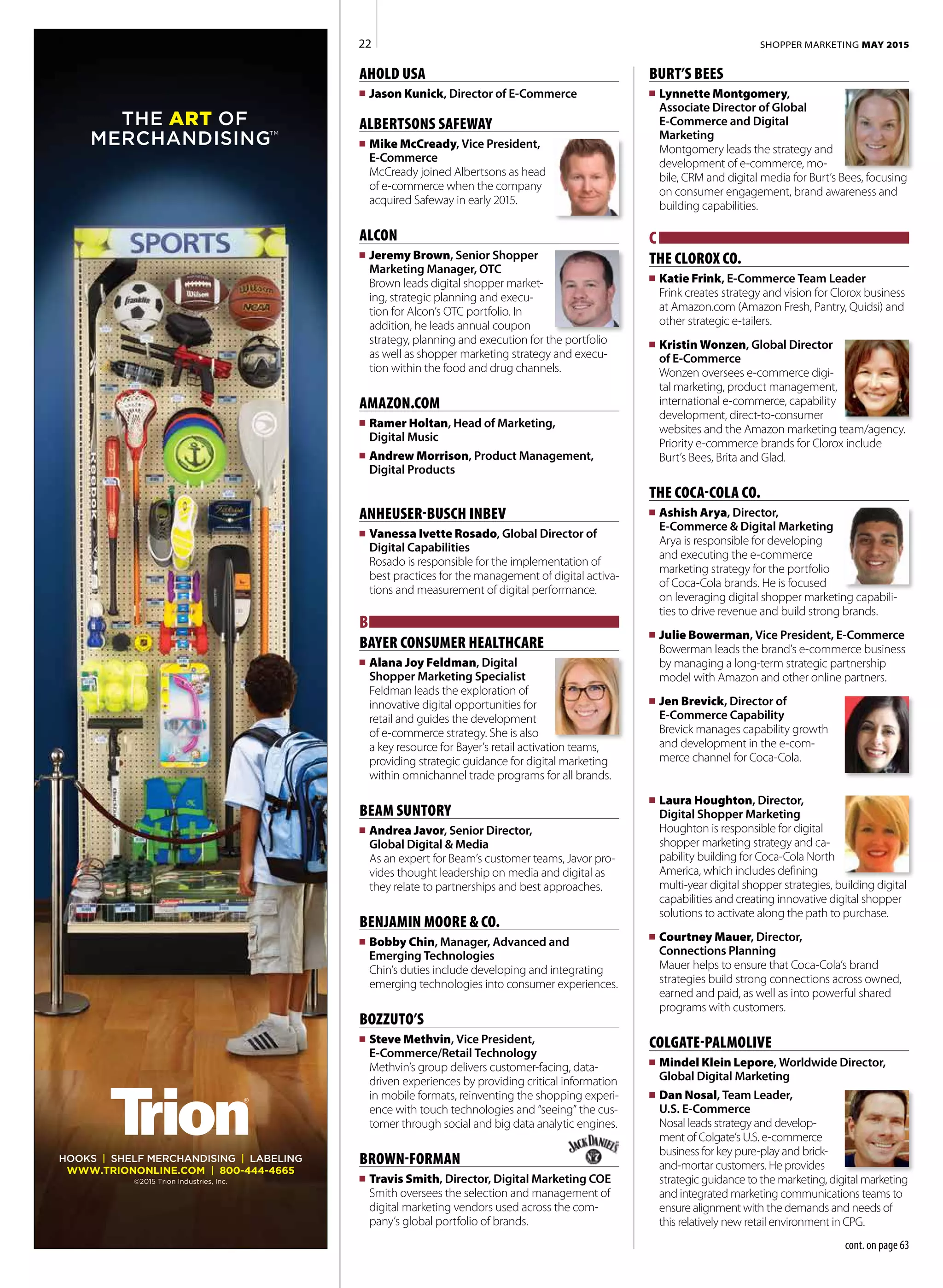 AHOLD USA
n	 Jason Kunick, Director of E-Commerce
ALBERTSONS SAFEWAY
n	 Mike McCready, Vice President,
E-Commerce	
McCready joined Albertsons as head
of e-commerce when the company
acquired Safeway in early 2015.
ALCON
n	 Jeremy Brown, Senior Shopper
Marketing Manager, OTC	
Brown leads digital shopper market-
ing, strategic planning and execu-
tion for Alcon’s OTC portfolio. In
addition, he leads annual coupon
strategy, planning and execution for the portfolio
as well as shopper marketing strategy and execu-
tion within the food and drug channels.
AMAZON.COM
n	 Ramer Holtan, Head of Marketing,
Digital Music
n	 Andrew Morrison, Product Management,
Digital Products
ANHEUSER-BUSCH INBEV
n	 Vanessa Ivette Rosado, Global Director of
Digital Capabilities
Rosado is responsible for the implementation of
best practices for the management of digital activa-
tions and measurement of digital performance.
B
BAYER CONSUMER HEALTHCARE
n	 Alana Joy Feldman, Digital
Shopper Marketing Specialist	
Feldman leads the exploration of
innovative digital opportunities for
retail and guides the development
of e-commerce strategy. She is also
a key resource for Bayer’s retail activation teams,
providing strategic guidance for digital marketing
within omnichannel trade programs for all brands.
BEAM SUNTORY
n	 Andrea Javor, Senior Director,
Global Digital & Media
As an expert for Beam’s customer teams, Javor pro-
vides thought leadership on media and digital as
they relate to partnerships and best approaches.
BENJAMIN MOORE & CO.
n	 Bobby Chin, Manager, Advanced and
Emerging Technologies
Chin’s duties include developing and integrating
emerging technologies into consumer experiences.
BOZZUTO’S
n	 Steve Methvin, Vice President,
E-Commerce/Retail Technology
Methvin’s group delivers customer-facing, data-
driven experiences by providing critical information
in mobile formats, reinventing the shopping experi-
ence with touch technologies and “seeing” the cus-
tomer through social and big data analytic engines.
BROWN-FORMAN	
n	 Travis Smith, Director, Digital Marketing COE
Smith oversees the selection and management of
digital marketing vendors used across the com-
pany’s global portfolio of brands.
BURT’S BEES
n	 Lynnette Montgomery,
Associate Director of Global
E-Commerce and Digital
Marketing	
Montgomery leads the strategy and
development of e-commerce, mo-
bile, CRM and digital media for Burt’s Bees, focusing
on consumer engagement, brand awareness and
building capabilities.
C
THE CLOROX CO.
n	 Katie Frink, E-Commerce Team Leader
Frink creates strategy and vision for Clorox business
at Amazon.com (Amazon Fresh, Pantry, Quidsi) and
other strategic e-tailers.
n	 Kristin Wonzen, Global Director
of E-Commerce	
Wonzen oversees e-commerce digi-
tal marketing, product management,
international e-commerce, capability
development, direct-to-consumer
websites and the Amazon marketing team/agency.
Priority e-commerce brands for Clorox include
Burt’s Bees, Brita and Glad.
THE COCA-COLA CO.
n	 Ashish Arya, Director,
E-Commerce & Digital Marketing	
Arya is responsible for developing
and executing the e-commerce
marketing strategy for the portfolio
of Coca-Cola brands. He is focused
on leveraging digital shopper marketing capabili-
ties to drive revenue and build strong brands.
n	 Julie Bowerman, Vice President, E-Commerce
Bowerman leads the brand’s e-commerce business
by managing a long-term strategic partnership
model with Amazon and other online partners.
n	 Jen Brevick, Director of
E-Commerce Capability	
Brevick manages capability growth
and development in the e-com-
merce channel for Coca-Cola.
n	 Laura Houghton, Director,
Digital Shopper Marketing	
Houghton is responsible for digital
shopper marketing strategy and ca-
pability building for Coca-Cola North
America, which includes defining
multi-year digital shopper strategies, building digital
capabilities and creating innovative digital shopper
solutions to activate along the path to purchase.
n	 Courtney Mauer, Director,
Connections Planning
Mauer helps to ensure that Coca-Cola’s brand
strategies build strong connections across owned,
earned and paid, as well as into powerful shared
programs with customers.
COLGATE-PALMOLIVE
n	 Mindel Klein Lepore, Worldwide Director,
Global Digital Marketing
n	 Dan Nosal, Team Leader,
U.S. E-Commerce	
Nosal leads strategy and develop-
ment of Colgate’s U.S. e-commerce
business for key pure-play and brick-
and-mortar customers. He provides
strategic guidance to the marketing, digital marketing
and integrated marketing communications teams to
ensure alignment with the demands and needs of
this relatively new retail environment in CPG.
SHOPPER MARKETING MAY 2015
THE ART OF
MERCHANDISINGTM
HOOKS | SHELF MERCHANDISING | LABELING
WWW.TRIONONLINE.COM | 800-444-4665
©2015 Trion Industries, Inc.
22
cont. on page 63
 