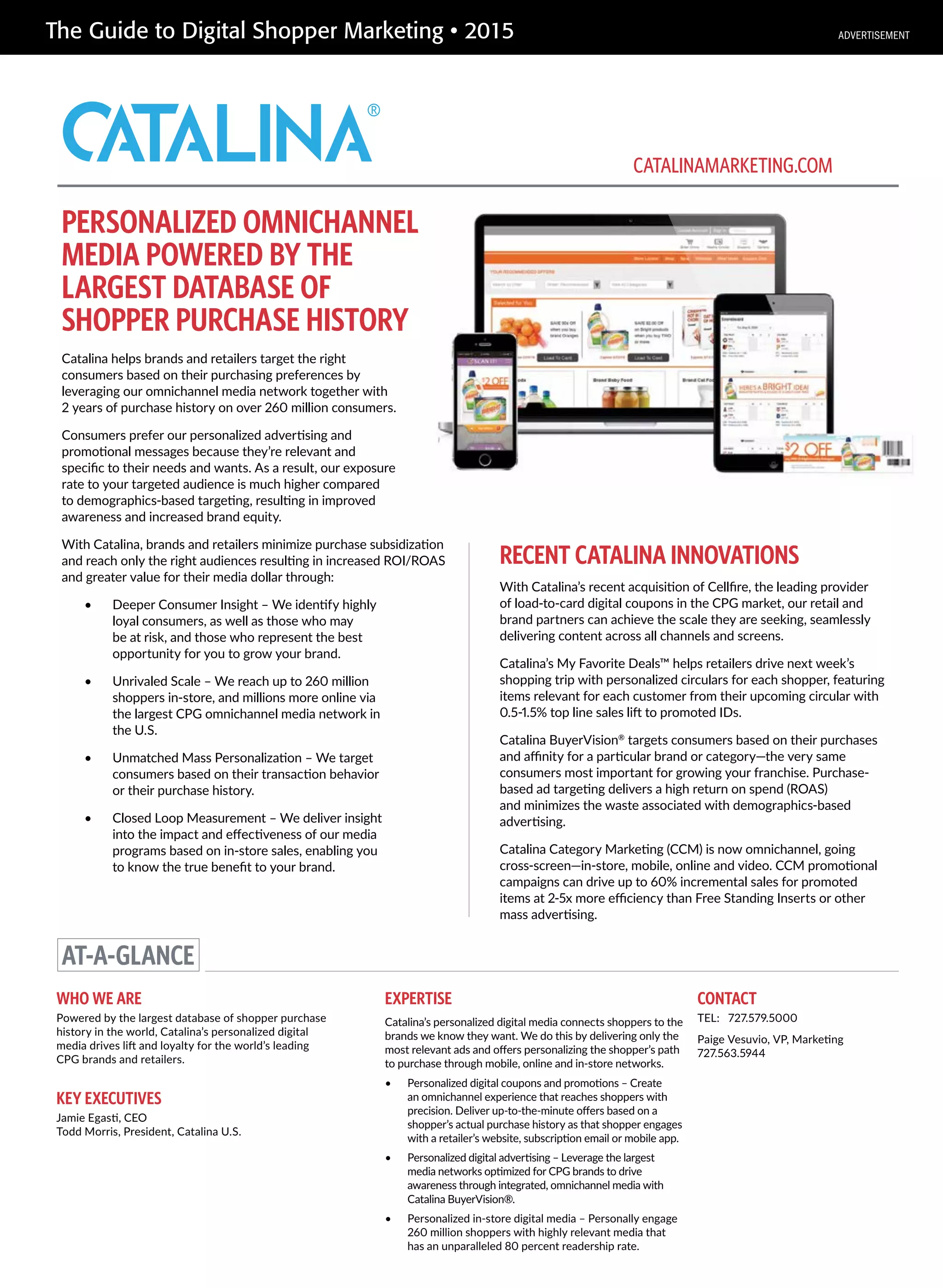 The Guide to Digital Shopper Marketing • 2015
PERSONALIZED OMNICHANNEL
MEDIA POWERED BY THE
LARGEST DATABASE OF
SHOPPER PURCHASE HISTORY
Catalina helps brands and retailers target the right
consumers based on their purchasing preferences by
leveraging our omnichannel media network together with
2 years of purchase history on over 260 million consumers.
Consumers prefer our personalized advertising and
promotional messages because they’re relevant and
specific to their needs and wants. As a result, our exposure
rate to your targeted audience is much higher compared
to demographics-based targeting, resulting in improved
awareness and increased brand equity.
With Catalina, brands and retailers minimize purchase subsidization
and reach only the right audiences resulting in increased ROI/ROAS
and greater value for their media dollar through:
• Deeper Consumer Insight – We identify highly
loyal consumers, as well as those who may
be at risk, and those who represent the best
opportunity for you to grow your brand.
• Unrivaled Scale – We reach up to 260 million
shoppers in-store, and millions more online via
the largest CPG omnichannel media network in
the U.S.
• Unmatched Mass Personalization – We target
consumers based on their transaction behavior
or their purchase history.
• Closed Loop Measurement – We deliver insight
into the impact and effectiveness of our media
programs based on in-store sales, enabling you
to know the true benefit to your brand.
RECENT CATALINA INNOVATIONS
With Catalina’s recent acquisition of Cellfire, the leading provider
of load-to-card digital coupons in the CPG market, our retail and
brand partners can achieve the scale they are seeking, seamlessly
delivering content across all channels and screens.
Catalina’s My Favorite Deals™ helps retailers drive next week’s
shopping trip with personalized circulars for each shopper, featuring
items relevant for each customer from their upcoming circular with
0.5-1.5% top line sales lift to promoted IDs.
Catalina BuyerVision®
targets consumers based on their purchases
and affinity for a particular brand or category—the very same
consumers most important for growing your franchise. Purchase-
based ad targeting delivers a high return on spend (ROAS)
and minimizes the waste associated with demographics-based
advertising.
Catalina Category Marketing (CCM) is now omnichannel, going
cross-screen—in-store, mobile, online and video. CCM promotional
campaigns can drive up to 60% incremental sales for promoted
items at 2-5x more efficiency than Free Standing Inserts or other
mass advertising.
AT-A-GLANCE
WHO WE ARE
Powered by the largest database of shopper purchase
history in the world, Catalina’s personalized digital
media drives lift and loyalty for the world’s leading
CPG brands and retailers.
KEY EXECUTIVES
Jamie Egasti, CEO
Todd Morris, President, Catalina U.S.
EXPERTISE
Catalina’s personalized digital media connects shoppers to the
brands we know they want. We do this by delivering only the
most relevant ads and offers personalizing the shopper’s path
to purchase through mobile, online and in-store networks.
• Personalized digital coupons and promotions – Create
an omnichannel experience that reaches shoppers with
precision. Deliver up-to-the-minute offers based on a
shopper’s actual purchase history as that shopper engages
with a retailer’s website, subscription email or mobile app.
• Personalized digital advertising – Leverage the largest
media networks optimized for CPG brands to drive
awareness through integrated, omnichannel media with
Catalina BuyerVision®.
• Personalized in-store digital media – Personally engage
260 million shoppers with highly relevant media that
has an unparalleled 80 percent readership rate.
CONTACT
TEL: 727.579.5000
Paige Vesuvio, VP, Marketing
727.563.5944
CATALINAMARKETING.COM
ADVERTISEMENT
 