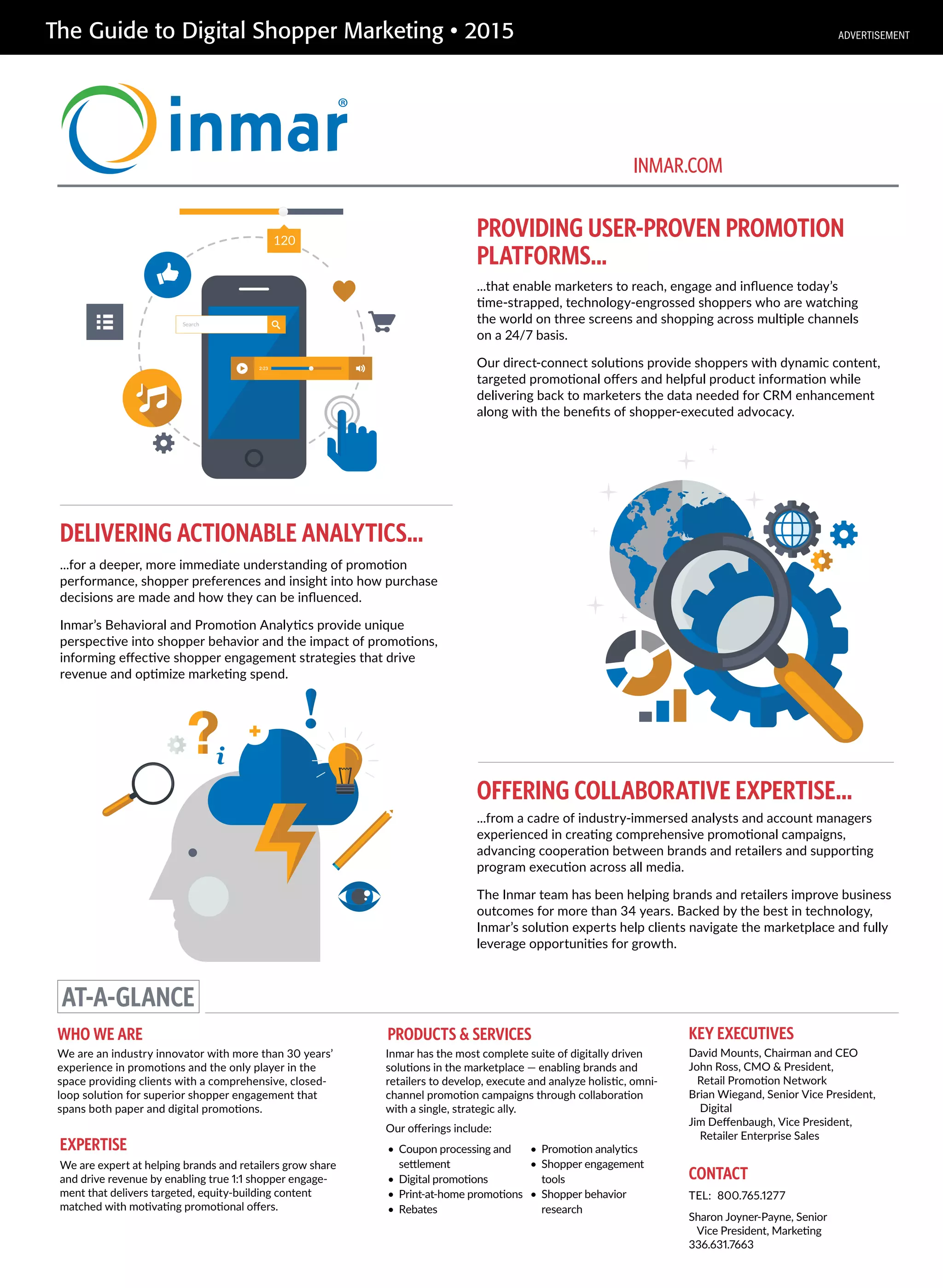 The Guide to Digital Shopper Marketing • 2015
PROVIDING USER-PROVEN PROMOTION
PLATFORMS...
OFFERING COLLABORATIVE EXPERTISE...
...that enable marketers to reach, engage and inﬂuence today’s
time-strapped, technology-engrossed shoppers who are watching
the world on three screens and shopping across multiple channels
on a 24/7 basis.
Our direct-connect solutions provide shoppers with dynamic content,
targeted promotional oﬀers and helpful product information while
delivering back to marketers the data needed for CRM enhancement
along with the beneﬁts of shopper-executed advocacy.
DELIVERING ACTIONABLE ANALYTICS...
...for a deeper, more immediate understanding of promotion
performance, shopper preferences and insight into how purchase
decisions are made and how they can be inﬂuenced.
Inmar’s Behavioral and Promotion Analytics provide unique
perspective into shopper behavior and the impact of promotions,
informing eﬀective shopper engagement strategies that drive
revenue and optimize marketing spend.
...from a cadre of industry-immersed analysts and account managers
experienced in creating comprehensive promotional campaigns,
advancing cooperation between brands and retailers and supporting
program execution across all media.
The Inmar team has been helping brands and retailers improve business
outcomes for more than 34 years. Backed by the best in technology,
Inmar’s solution experts help clients navigate the marketplace and fully
leverage opportunities for growth.
AT-A-GLANCE
WHO WE ARE
We are an industry innovator with more than 30 years’
experience in promotions and the only player in the
space providing clients with a comprehensive, closed-
loop solution for superior shopper engagement that
spans both paper and digital promotions.
KEY EXECUTIVES
David Mounts, Chairman and CEO
John Ross, CMO & President,
Retail Promotion Network
Brian Wiegand, Senior Vice President,
Digital
Jim Deﬀenbaugh, Vice President,
Retailer Enterprise Sales
PRODUCTS & SERVICES
• Coupon processing and
settlement
• Digital promotions
• Print-at-home promotions
• Rebates
• Promotion analytics
• Shopper engagement
tools
• Shopper behavior
research
CONTACT
TEL: 800.765.1277
Sharon Joyner-Payne, Senior
Vice President, Marketing
336.631.7663
INMAR.COM
EXPERTISE
We are expert at helping brands and retailers grow share
and drive revenue by enabling true 1:1 shopper engage-
ment that delivers targeted, equity-building content
matched with motivating promotional oﬀers.
Inmar has the most complete suite of digitally driven
solutions in the marketplace — enabling brands and
retailers to develop, execute and analyze holistic, omni-
channel promotion campaigns through collaboration
with a single, strategic ally.
Our oﬀerings include:
ADVERTISEMENT
 