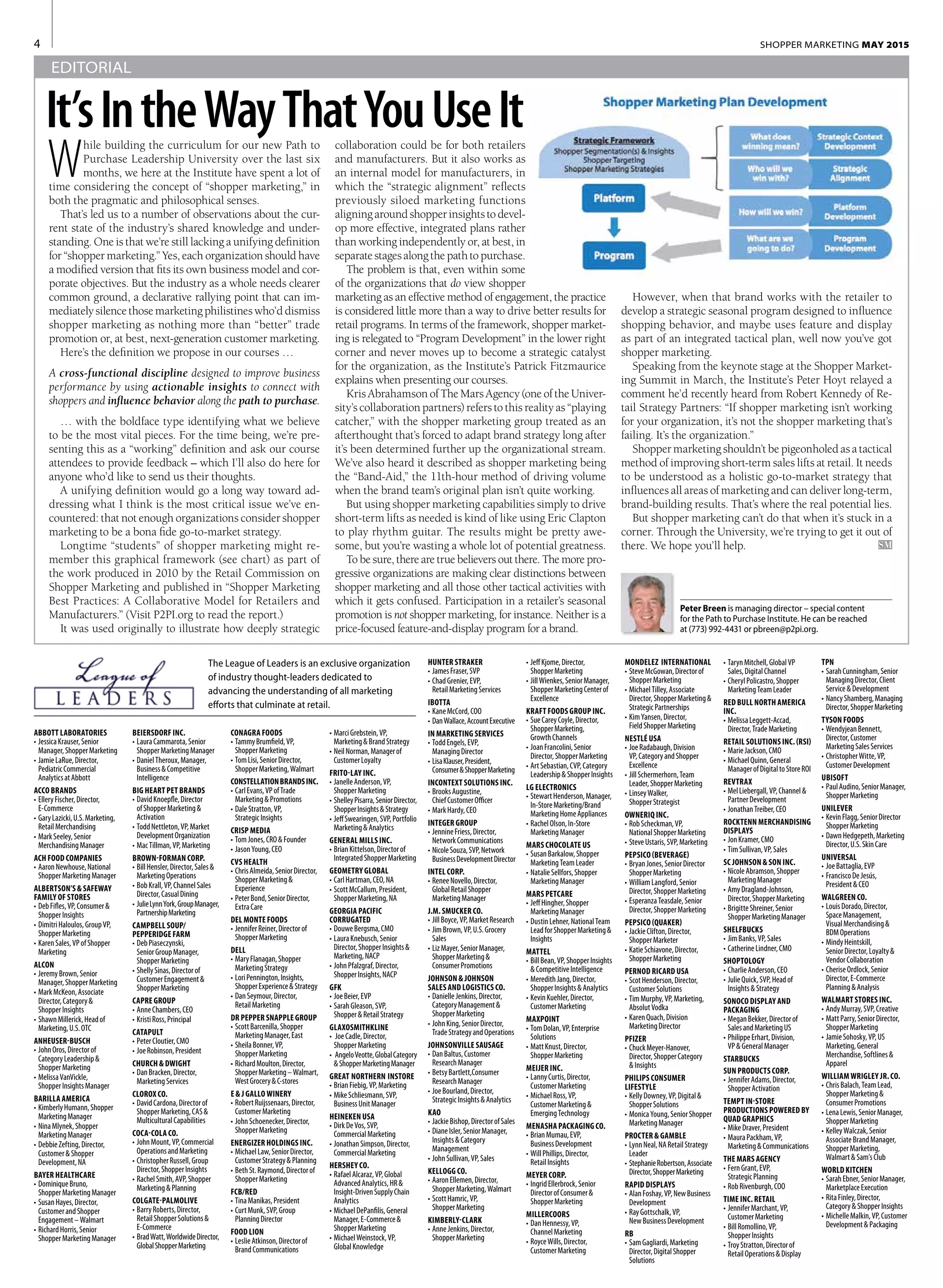 4 SHOPPER MARKETING MAY 2015
hile building the curriculum for our new Path to
Purchase Leadership University over the last six
months, we here at the Institute have spent a lot of
time considering the concept of “shopper marketing,” in
both the pragmatic and philosophical senses.
That’s led us to a number of observations about the cur-
rent state of the industry’s shared knowledge and under-
standing. One is that we’re still lacking a unifying definition
for “shopper marketing.” Yes, each organization should have
a modified version that fits its own business model and cor-
porate objectives. But the industry as a whole needs clearer
common ground, a declarative rallying point that can im-
mediatelysilencethosemarketingphilistineswho’ddismiss
shopper marketing as nothing more than “better” trade
promotion or, at best, next-generation customer marketing.
Here’s the definition we propose in our courses …
A cross-functional discipline designed to improve business
performance by using actionable insights to connect with
shoppers and influence behavior along the path to purchase.
… with the boldface type identifying what we believe
to be the most vital pieces. For the time being, we’re pre-
senting this as a “working” definition and ask our course
attendees to provide feedback – which I’ll also do here for
anyone who’d like to send us their thoughts.
A unifying definition would go a long way toward ad-
dressing what I think is the most critical issue we’ve en-
countered: that not enough organizations consider shopper
marketing to be a bona fide go-to-market strategy.
Longtime “students” of shopper marketing might re-
member this graphical framework (see chart) as part of
the work produced in 2010 by the Retail Commission on
Shopper Marketing and published in “Shopper Marketing
Best Practices: A Collaborative Model for Retailers and
Manufacturers.” (Visit P2PI.org to read the report.)
It was used originally to illustrate how deeply strategic
ABBOTT LABORATORIES
•	JessicaKrauser,Senior
Manager,ShopperMarketing
•	JamieLaRue,Director,
PediatricCommercial
AnalyticsatAbbott
ACCO BRANDS
•	ElleryFischer,Director,
E-Commerce
•	GaryLazicki,U.S.Marketing,
RetailMerchandising
•	MarkSeeley,Senior
MerchandisingManager
ACH FOOD COMPANIES
•	AaronNewhouse,National
ShopperMarketingManager
ALBERTSON’S&SAFEWAY
FAMILY OF STORES
•	DebFifles,VP,Consumer&
ShopperInsights
•	DimitriHaloulos,GroupVP,
ShopperMarketing
•	KarenSales,VPofShopper
Marketing
ALCON
•	JeremyBrown,Senior
Manager,ShopperMarketing
•	MarkMcKeon,Associate
Director,Category&
ShopperInsights
•	ShawnMillerick,Headof
Marketing,U.S.OTC
ANHEUSER-BUSCH
•	JohnOros,Directorof
CategoryLeadership&
ShopperMarketing
•	MelissaVanVickle,
ShopperInsightsManager
BARILLA AMERICA
•	KimberlyHumann,Shopper
MarketingManager
•	NinaMlynek,Shopper
MarketingManager
•	DebbieZefting,Director,
Customer&Shopper
Development,NA
BAYER HEALTHCARE
•	DominiqueBruno,
ShopperMarketingManager
•	SusanHayes,Director,
CustomerandShopper
Engagement–Walmart
•	RichardHorris,Senior
ShopperMarketingManager
BEIERSDORF INC.
•	LauraCammarota,Senior
ShopperMarketingManager
•	DanielTheroux,Manager,
Business&Competitive
Intelligence
BIG HEART PET BRANDS
•	DavidKnoepfle,Director
ofShopperMarketing&
Activation
•	ToddNettleton,VP,Market
DevelopmentOrganization
•	MacTillman,VP,Marketing
BROWN-FORMAN CORP.
•	BillHensler,Director,Sales&
MarketingOperations
•	BobKrall,VP,ChannelSales
Director,CasualDining
•	JulieLynnYork,GroupManager,
PartnershipMarketing
CAMPBELL SOUP/
PEPPERIDGE FARM
•	DebPiaseczynski,
SeniorGroupManager,
ShopperMarketing
•	ShellySinas,Directorof
CustomerEngagement&
ShopperMarketing
CAPRE GROUP
•	AnneChambers,CEO
•	KristiRoss,Principal
CATAPULT
•	PeterCloutier,CMO
•	JoeRobinson,President
CHURCH&DWIGHT
•	DanBracken,Director,
MarketingServices
CLOROX CO.
•	DavidCardona,Directorof
ShopperMarketing,CAS&
MulticulturalCapabilities
COCA-COLA CO.
•	JohnMount,VP,Commercial
OperationsandMarketing
•	ChristopherRussell,Group
Director,ShopperInsights
•	RachelSmith,AVP,Shopper
Marketing&Planning
COLGATE-PALMOLIVE
•	BarryRoberts,Director,
RetailShopperSolutions&
E-Commerce
•	BradWatt,WorldwideDirector,
GlobalShopperMarketing
•	MarciGrebstein,VP,
Marketing&BrandStrategy
•	NeilNorman,Managerof
CustomerLoyalty
FRITO-LAY INC.
•	JanelleAnderson,VP,
ShopperMarketing
•	ShelleyPisarra,SeniorDirector,
ShopperInsights&Strategy
•	JeffSwearingen,SVP,Portfolio
Marketing&Analytics
GENERAL MILLS INC.
•	BrianKittelson,Directorof
IntegratedShopperMarketing
GEOMETRY GLOBAL
•	CarlHartman,CEO,NA
•	ScottMcCallum,President,
ShopperMarketing,NA
GEORGIA PACIFIC
CORRUGATED
•	DouweBergsma,CMO
•	LauraKnebusch,Senior
Director,ShopperInsights&
Marketing,NACP
•	JohnPfalzgraf,Director,
ShopperInsights,NACP
GFK
•	JoeBeier,EVP
•	SarahGleason,SVP,
Shopper&RetailStrategy
GLAXOSMITHKLINE
•	 JoeCadle,Director,
ShopperMarketing
•	 AngeloVeotte,GlobalCategory
&ShopperMarketingManager
GREAT NORTHERN INSTORE
•	BrianFiebig,VP,Marketing
•	MikeSchliesmann,SVP,
BusinessUnitManager
HEINEKEN USA
•	DirkDeVos,SVP,
CommercialMarketing
•	JonathanSimpson,Director,
CommercialMarketing
HERSHEY CO.
•	RafaelAlcaraz,VP,Global
AdvancedAnalytics,HR&
Insight-DrivenSupplyChain
Analytics
•	MichaelDePanfilis,General
Manager,E-Commerce&
ShopperMarketing
•	MichaelWeinstock,VP,
GlobalKnowledge
HUNTER STRAKER
•	JamesFraser,SVP
•	ChadGrenier,EVP,
RetailMarketingServices
IBOTTA
•	KaneMcCord,COO
•	DanWallace,AccountExecutive
IN MARKETING SERVICES
•	ToddEngels,EVP,
ManagingDirector
•	LisaKlauser,President,
Consumer&ShopperMarketing
INCONTEXT SOLUTIONS INC.
•	BrooksAugustine,
ChiefCustomerOfficer
•	MarkHardy,CEO
INTEGER GROUP
•	JennineFriess,Director,
NetworkCommunications
•	NicoleSouza,SVP,Network
BusinessDevelopmentDirector
INTEL CORP.
•	ReneeNovello,Director,
GlobalRetailShopper
MarketingManager
J.M.SMUCKER CO.
•	JillBoyce,VP,MarketResearch
•	JimBrown,VP,U.S.Grocery
Sales
•	LizMayer,SeniorManager,
ShopperMarketing&
ConsumerPromotions
JOHNSON&JOHNSON
SALES AND LOGISTICS CO.
•	DanielleJenkins,Director,
CategoryManagement&
ShopperMarketing
•	JohnKing,SeniorDirector,
TradeStrategyandOperations
JOHNSONVILLE SAUSAGE
•	DanBaltus,Customer
ResearchManager
•	BetsyBartlett,Consumer
ResearchManager
•	JoeBourland,Director,
StrategicInsights&Analytics
KAO
•	JackieBishop,DirectorofSales
•	DianeIsler,SeniorManager,
Insights&Category
Management
•	JohnSullivan,VP,Sales
KELLOGG CO.
•	AaronEllemen,Director,
ShopperMarketing,Walmart
•	ScottHamric,VP,
ShopperMarketing
KIMBERLY-CLARK
•	AnneJenkins,Director,
ShopperMarketing
CONAGRA FOODS
•	TammyBrumfield,VP,
ShopperMarketing
•	TomLisi,SeniorDirector,
ShopperMarketing,Walmart
CONSTELLATIONBRANDSINC.
•	CarlEvans,VPofTrade
Marketing&Promotions
•	DaleStratton,VP,
StrategicInsights
CRISP MEDIA
•	TomJones,CRO&Founder
•	JasonYoung,CEO
CVS HEALTH
•	ChrisAlmeida,SeniorDirector,
ShopperMarketing&
Experience
•	PeterBond,SeniorDirector,
ExtraCare
DEL MONTE FOODS
•	JenniferReiner,Directorof
ShopperMarketing
DELL
•	MaryFlanagan,Shopper
MarketingStrategy
•	LoriPennington,Insights,
ShopperExperience&Strategy
•	DanSeymour,Director,
RetailMarketing
DR PEPPER SNAPPLE GROUP
•	ScottBarcenilla,Shopper
MarketingManager,East
•	SheilaBonner,VP,
ShopperMarketing
•	RichardMoulton,Director,
ShopperMarketing–Walmart,
WestGrocery&C-stores
E&J GALLO WINERY
•	RobertRuijssenaars,Director,
CustomerMarketing
•	JohnSchoenecker,Director,
ShopperMarketing
ENERGIZER HOLDINGS INC.
•	MichaelLaw,SeniorDirector,
CustomerStrategy&Planning
•	BethSt.Raymond,Directorof
ShopperMarketing
FCB/RED
•	TinaManikas,President
•	CurtMunk,SVP,Group
PlanningDirector
FOOD LION
•	LeslieAtkinson,Directorof
BrandCommunications
•	JeffKjome,Director,
ShopperMarketing
•	JillWienkes,SeniorManager,
ShopperMarketingCenterof
Excellence
KRAFT FOODS GROUP INC.
•	SueCareyCoyle,Director,
ShopperMarketing,
GrowthChannels
•	JoanFrancolini,Senior
Director,ShopperMarketing
•	ArtSebastian,CVP,Category
Leadership&ShopperInsights
LG ELECTRONICS
•	StewartHenderson,Manager,
In-StoreMarketing/Brand
MarketingHomeAppliances
•	RachelOlson,In-Store
MarketingManager
MARS CHOCOLATE US
•	SusanBarkalow,Shopper
MarketingTeamLeader
•	NatalieSellfors,Shopper
MarketingManager
MARS PETCARE
•	JeffHingher,Shopper
MarketingManager
•	DustinLehner,NationalTeam
LeadforShopperMarketing&
Insights
MATTEL
•	BillBean,VP,ShopperInsights
&CompetitiveIntelligence
•	MeredithJang,Director,
ShopperInsights&Analytics
•	KevinKuehler,Director,
CustomerMarketing
MAXPOINT
•	TomDolan,VP,Enterprise
Solutions
•	MattKnust,Director,
ShopperMarketing
MEIJER INC.
•	LannyCurtis,Director,
CustomerMarketing
•	MichaelRoss,VP,
CustomerMarketing&
EmergingTechnology
MENASHA PACKAGING CO.
•	BrianMumau,EVP,
BusinessDevelopment
•	WillPhillips,Director,
RetailInsights
MEYER CORP.
•	IngridEllerbrock,Senior
DirectorofConsumer&
ShopperMarketing
MILLERCOORS
•	DanHennessy,VP,
ChannelMarketing
•	RoyceWills,Director,
CustomerMarketing
MONDELEZ INTERNATIONAL
•	SteveMcGowan,Directorof
ShopperMarketing
•	MichaelTilley,Associate
Director,ShopperMarketing&
StrategicPartnerships
•	KimYansen,Director,
FieldShopperMarketing
NESTLÉ USA
•	JoeRadabaugh,Division
VP,CategoryandShopper
Excellence
•	JillSchermerhorn,Team
Leader,ShopperMarketing
•	LinseyWalker,
ShopperStrategist
OWNERIQ INC.
•	RobScheckman,VP,
NationalShopperMarketing
•	SteveUstaris,SVP,Marketing
PEPSICO (BEVERAGE)
•	BryanJones,SeniorDirector
ShopperMarketing
•	WilliamLangford,Senior
Director,ShopperMarketing
•	EsperanzaTeasdale,Senior
Director,ShopperMarketing
PEPSICO (QUAKER)
•	JackieClifton,Director,
ShopperMarketer
•	KatieSchiavone,Director,
ShopperMarketing
PERNOD RICARD USA
•	ScotHenderson,Director,
CustomerSolutions
•	TimMurphy,VP,Marketing,
AbsolutVodka
•	KarenQuach,Division
MarketingDirector
PFIZER
•	ChuckMeyer-Hanover,
Director,ShopperCategory
&Insights
PHILIPS CONSUMER
LIFESTYLE
•	KellyDowney,VP,Digital&
ShopperSolutions
•	MonicaYoung,SeniorShopper
MarketingManager
PROCTER&GAMBLE
•	LynnNeal,NARetailStrategy
Leader
•	StephanieRobertson,Associate
Director,ShopperMarketing
RAPID DISPLAYS
•	AlanFoshay,VP,NewBusiness
Development
•	RayGottschalk,VP,
NewBusinessDevelopment
RB
•	SamGagliardi,Marketing
Director,DigitalShopper
Solutions
The League of Leaders is an exclusive organization
of industry thought-leaders dedicated to
advancing the understanding of all marketing
efforts that culminate at retail.
•	TarynMitchell,GlobalVP
Sales,DigitalChannel
•	CherylPolicastro,Shopper
MarketingTeamLeader
RED BULL NORTH AMERICA
INC.
•	MelissaLeggett-Accad,
Director,TradeMarketing
RETAIL SOLUTIONS INC.(RSI)
•	MarieJackson,CMO
•	MichaelQuinn,General
ManagerofDigitaltoStoreROI
REVTRAX
•	MelLiebergall,VP,Channel&
PartnerDevelopment
•	JonathanTreiber,CEO
ROCKTENN MERCHANDISING
DISPLAYS
•	JonKramer,CMO
•	TimSullivan,VP,Sales
SC JOHNSON&SON INC.
•	NicoleAbramson,Shopper
MarketingManager
•	AmyDragland-Johnson,
Director,ShopperMarketing
•	BrigitteShreiner,Senior
ShopperMarketingManager
SHELFBUCKS
•	JimBanks,VP,Sales
•	CatherineLindner,CMO
SHOPTOLOGY
•	CharlieAnderson,CEO
•	JulieQuick,SVP,Headof
Insights&Strategy
SONOCO DISPLAY AND
PACKAGING
•	MeganBekker,Directorof
SalesandMarketingUS
•	PhilippeErhart,Division,
VP&GeneralManager
STARBUCKS
SUN PRODUCTS CORP.
•	JenniferAdams,Director,
ShopperActivation
TEMPT IN-STORE
PRODUCTIONS POWERED BY
QUAD GRAPHICS
•	MikeDraver,President
•	MauraPackham,VP,
Marketing&Communications
THE MARS AGENCY
•	FernGrant,EVP,
StrategicPlanning
•	RobRivenburgh,COO
TIME INC.RETAIL
•	JenniferMarchant,VP,
CustomerMarketing
•	BillRomollino,VP,
ShopperInsights
•	TroyStratton,Directorof
RetailOperations&Display
TPN
•	SarahCunningham,Senior
ManagingDirector,Client
Service&Development
•	NancyShamberg,Managing
Director,ShopperMarketing
TYSON FOODS
•	WendyjeanBennett,
Director,Customer
MarketingSalesServices
•	ChristopherWitte,VP,
CustomerDevelopment
UBISOFT
•	PaulAudino,SeniorManager,
ShopperMarketing
UNILEVER
•	KevinFlagg,SeniorDirector
ShopperMarketing
•	DawnHedgepeth,Marketing
Director,U.S.SkinCare
UNIVERSAL
•	JoeBattaglia,EVP
•	FranciscoDeJesús,
President&CEO
WALGREEN CO.
•	LouisDorado,Director,
SpaceManagement,
VisualMerchandising&
BDMOperations
•	MindyHeintskill,
SeniorDirector,Loyalty&
VendorCollaboration
•	CheriseOrdlock,Senior
Director,E-Commerce
Planning&Analysis
WALMART STORES INC.
•	AndyMurray,SVP,Creative
•	MattParry,SeniorDirector,
ShopperMarketing
•	JamieSohosky,VP,US
Marketing,General
Merchandise,Softlines&
Apparel
WILLIAM WRIGLEY JR.CO.
•	ChrisBalach,TeamLead,
ShopperMarketing&
ConsumerPromotions
•	LenaLewis,SeniorManager,
ShopperMarketing
•	KelleyWalczak,Senior
AssociateBrandManager,
ShopperMarketing,
Walmart&Sam’sClub
WORLD KITCHEN
•	SarahEbner,SeniorManager,
MarketplaceExecution
•	RitaFinley,Director,
Category&ShopperInsights
•	MichelleMalkin,VP,Customer
Development&Packaging
collaboration could be for both retailers
and manufacturers. But it also works as
an internal model for manufacturers, in
which the “strategic alignment” reflects
previously siloed marketing functions
aligningaroundshopperinsightstodevel-
op more effective, integrated plans rather
than working independently or, at best, in
separatestagesalongthepathtopurchase.
The problem is that, even within some
of the organizations that do view shopper
marketing as an effective method of engagement, the practice
is considered little more than a way to drive better results for
retail programs. In terms of the framework, shopper market-
ing is relegated to “Program Development” in the lower right
corner and never moves up to become a strategic catalyst
for the organization, as the Institute’s Patrick Fitzmaurice
explains when presenting our courses.
Kris Abrahamson of The Mars Agency (one of the Univer-
sity’s collaboration partners) refers to this reality as “playing
catcher,” with the shopper marketing group treated as an
afterthought that’s forced to adapt brand strategy long after
it’s been determined further up the organizational stream.
We’ve also heard it described as shopper marketing being
the “Band-Aid,” the 11th-hour method of driving volume
when the brand team’s original plan isn’t quite working.
But using shopper marketing capabilities simply to drive
short-term lifts as needed is kind of like using Eric Clapton
to play rhythm guitar. The results might be pretty awe-
some, but you’re wasting a whole lot of potential greatness.
To be sure, there are true believers out there. The more pro-
gressive organizations are making clear distinctions between
shopper marketing and all those other tactical activities with
which it gets confused. Participation in a retailer’s seasonal
promotion is not shopper marketing, for instance. Neither is a
price-focused feature-and-display program for a brand.
However, when that brand works with the retailer to
develop a strategic seasonal program designed to influence
shopping behavior, and maybe uses feature and display
as part of an integrated tactical plan, well now you’ve got
shopper marketing.
Speaking from the keynote stage at the Shopper Market-
ing Summit in March, the Institute’s Peter Hoyt relayed a
comment he’d recently heard from Robert Kennedy of Re-
tail Strategy Partners: “If shopper marketing isn’t working
for your organization, it’s not the shopper marketing that’s
failing. It’s the organization.”
Shopper marketing shouldn’t be pigeonholed as a tactical
method of improving short-term sales lifts at retail. It needs
to be understood as a holistic go-to-market strategy that
influences all areas of marketing and can deliver long-term,
brand-building results. That’s where the real potential lies.
But shopper marketing can’t do that when it’s stuck in a
corner. Through the University, we’re trying to get it out of
there. We hope you’ll help.	 SM
EDITORIAL
Peter Breen is managing director – special content
for the Path to Purchase Institute. He can be reached
at (773) 992-4431 or pbreen@p2pi.org.
W
It’sIntheWayThatYouUseIt
 