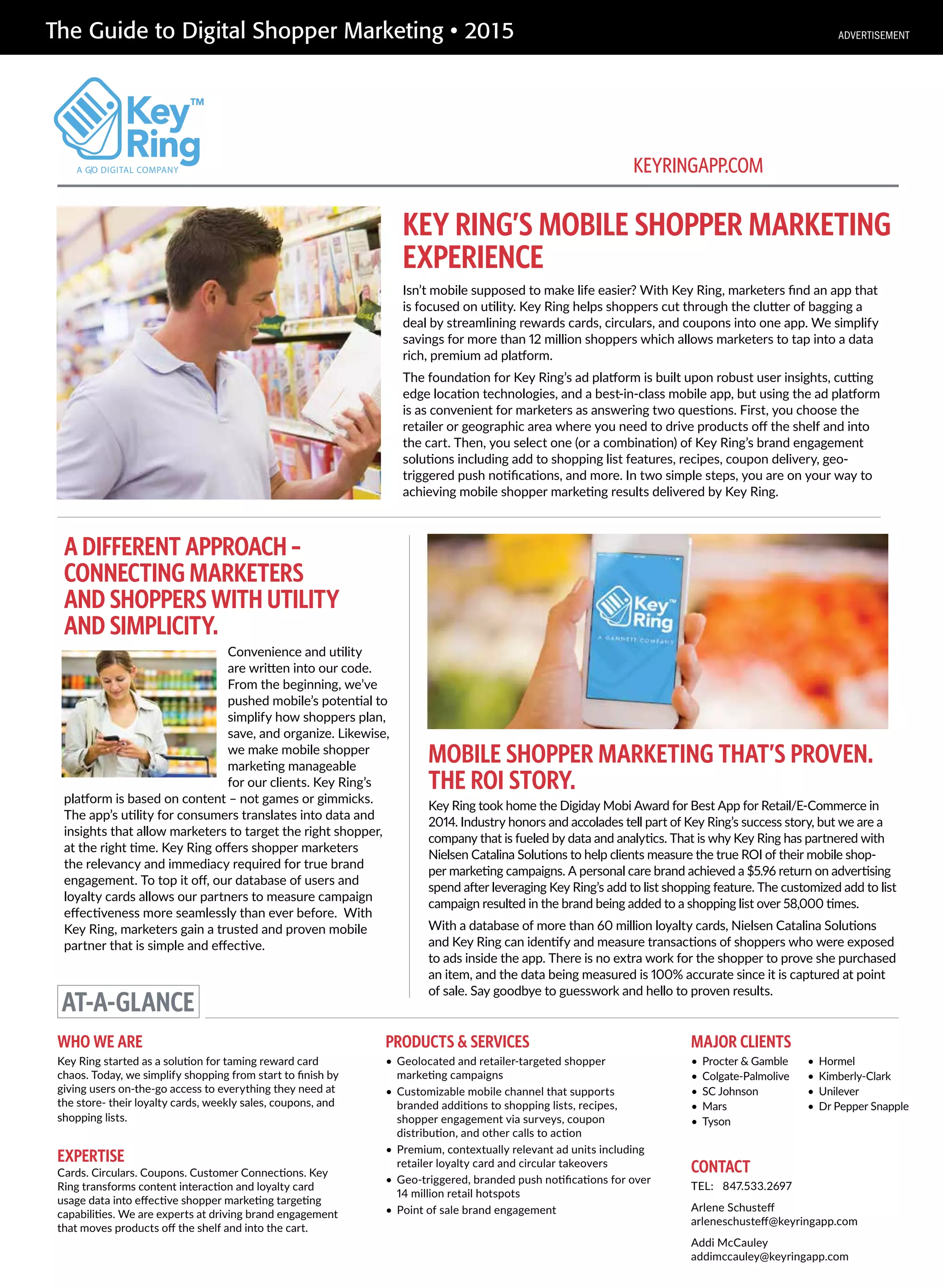 The Guide to Digital Shopper Marketing • 2015
KEY RING’S MOBILE SHOPPER MARKETING
EXPERIENCE
MOBILE SHOPPER MARKETING THAT’S PROVEN.
THE ROI STORY.
Isn’t mobile supposed to make life easier? With Key Ring, marketers find an app that
is focused on utility. Key Ring helps shoppers cut through the clutter of bagging a
deal by streamlining rewards cards, circulars, and coupons into one app. We simplify
savings for more than 12 million shoppers which allows marketers to tap into a data
rich, premium ad platform.
The foundation for Key Ring’s ad platform is built upon robust user insights, cutting
edge location technologies, and a best-in-class mobile app, but using the ad platform
is as convenient for marketers as answering two questions. First, you choose the
retailer or geographic area where you need to drive products off the shelf and into
the cart. Then, you select one (or a combination) of Key Ring’s brand engagement
solutions including add to shopping list features, recipes, coupon delivery, geo-
triggered push notifications, and more. In two simple steps, you are on your way to
achieving mobile shopper marketing results delivered by Key Ring.
A DIFFERENT APPROACH –
CONNECTING MARKETERS
AND SHOPPERS WITH UTILITY
AND SIMPLICITY.
Convenience and utility
are written into our code.
From the beginning, we’ve
pushed mobile’s potential to
simplify how shoppers plan,
save, and organize. Likewise,
we make mobile shopper
marketing manageable
for our clients. Key Ring’s
platform is based on content – not games or gimmicks.
The app’s utility for consumers translates into data and
insights that allow marketers to target the right shopper,
at the right time. Key Ring offers shopper marketers
the relevancy and immediacy required for true brand
engagement. To top it off, our database of users and
loyalty cards allows our partners to measure campaign
effectiveness more seamlessly than ever before. With
Key Ring, marketers gain a trusted and proven mobile
partner that is simple and effective.
Key Ring took home the Digiday Mobi Award for Best App for Retail/E-Commerce in
2014. Industry honors and accolades tell part of Key Ring’s success story, but we are a
company that is fueled by data and analytics. That is why Key Ring has partnered with
Nielsen Catalina Solutions to help clients measure the true ROI of their mobile shop-
per marketing campaigns. A personal care brand achieved a $5.96 return on advertising
spend after leveraging Key Ring’s add to list shopping feature. The customized add to list
campaign resulted in the brand being added to a shopping list over 58,000 times.
With a database of more than 60 million loyalty cards, Nielsen Catalina Solutions
and Key Ring can identify and measure transactions of shoppers who were exposed
to ads inside the app. There is no extra work for the shopper to prove she purchased
an item, and the data being measured is 100% accurate since it is captured at point
of sale. Say goodbye to guesswork and hello to proven results.
AT-A-GLANCE
A GO DIGITAL COMPANY
WHO WE ARE
Key Ring started as a solution for taming reward card
chaos. Today, we simplify shopping from start to finish by
giving users on-the-go access to everything they need at
the store- their loyalty cards, weekly sales, coupons, and
shopping lists.
EXPERTISE
Cards. Circulars. Coupons. Customer Connections. Key
Ring transforms content interaction and loyalty card
usage data into effective shopper marketing targeting
capabilities. We are experts at driving brand engagement
that moves products off the shelf and into the cart.
PRODUCTS & SERVICES
• Geolocated and retailer-targeted shopper
marketing campaigns
• Customizable mobile channel that supports
branded additions to shopping lists, recipes,
shopper engagement via surveys, coupon
distribution, and other calls to action
• Premium, contextually relevant ad units including
retailer loyalty card and circular takeovers
• Geo-triggered, branded push notifications for over
14 million retail hotspots
• Point of sale brand engagement
CONTACT
TEL: 847.533.2697
Arlene Schusteff
arleneschusteff@keyringapp.com
Addi McCauley
addimccauley@keyringapp.com
KEYRINGAPP.COM
MAJOR CLIENTS
• Procter & Gamble
• Colgate-Palmolive
• SC Johnson
• Mars
• Tyson
• Hormel
• Kimberly-Clark
• Unilever
• Dr Pepper Snapple
ADVERTISEMENT
 
