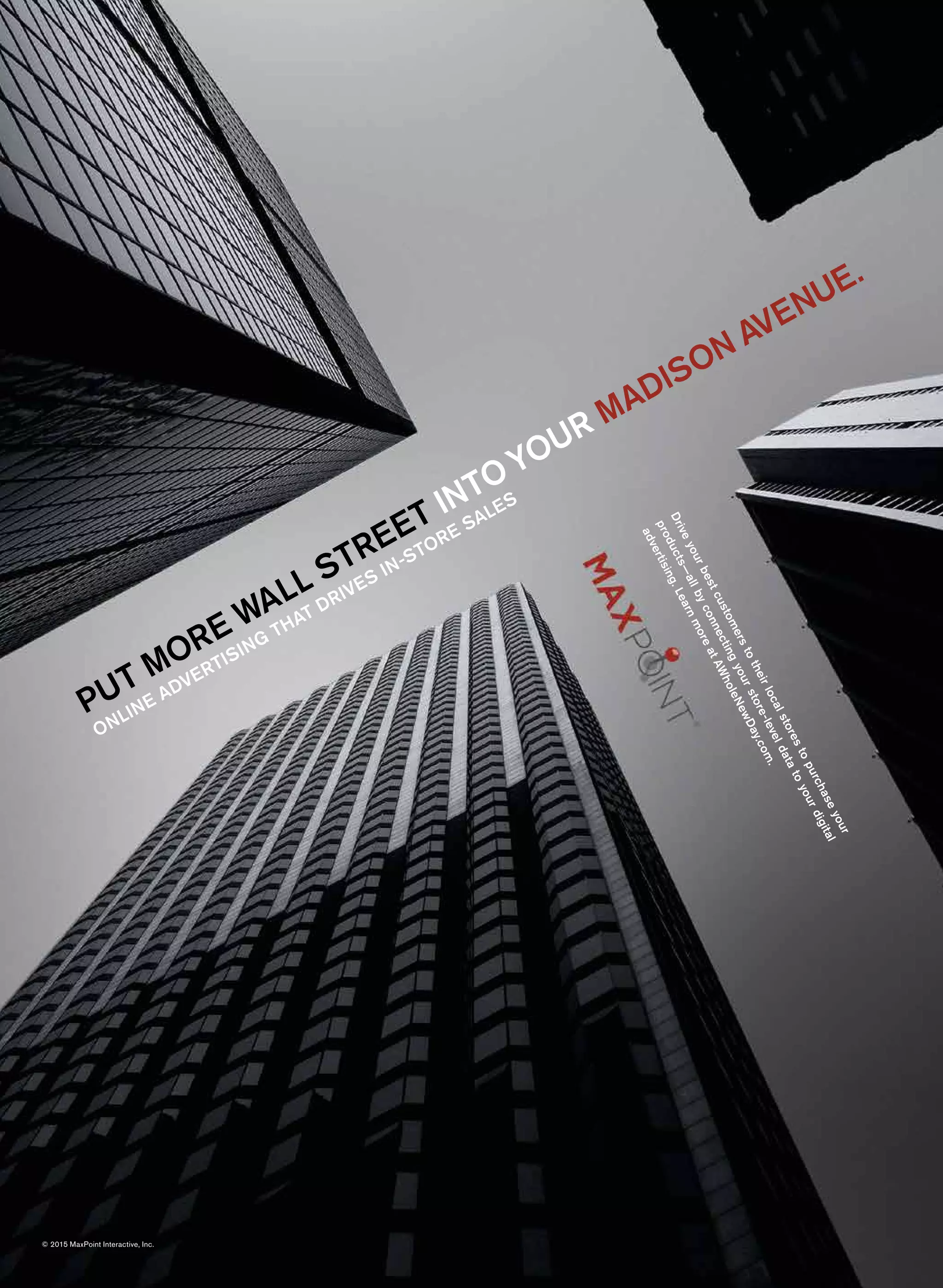 PUT MORE WALL STREET INTOYOUR MADISON AVENUE.
ONLINE ADVERTISING
THAT DRIVES IN-STORE SALES
Driveyourbestcustomerstotheirlocalstorestopurchaseyour
products—allbyconnectingyourstore-leveldatatoyourdigital
advertising.LearnmoreatAWholeNewDay.com.
© 2015 MaxPoint Interactive, Inc.
 