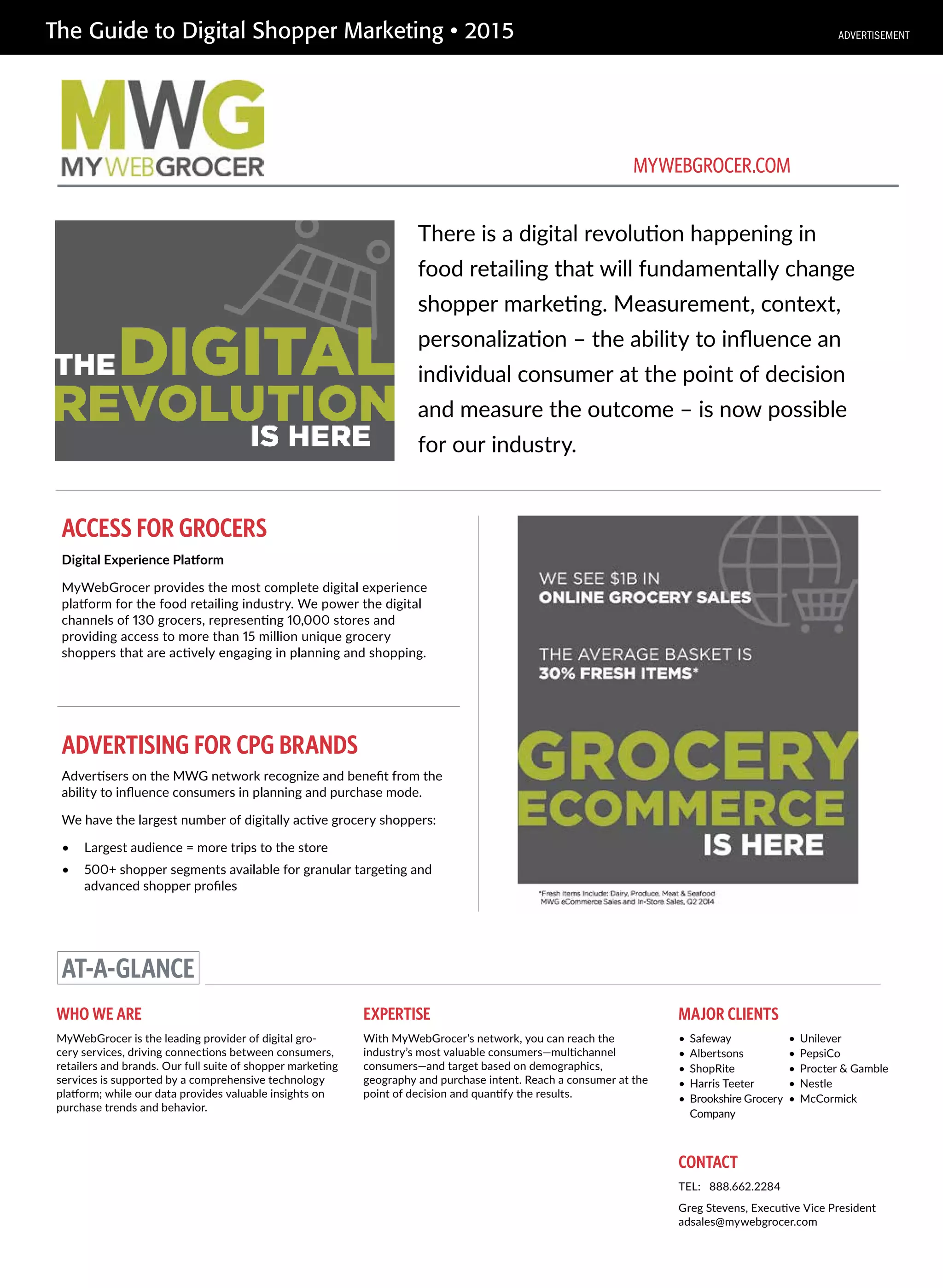 The Guide to Digital Shopper Marketing • 2015
ADVERTISING FOR CPG BRANDS
There is a digital revolution happening in
food retailing that will fundamentally change
shopper marketing. Measurement, context,
personalization – the ability to influence an
individual consumer at the point of decision
and measure the outcome – is now possible
for our industry.
ACCESS FOR GROCERS
Digital Experience Platform
MyWebGrocer provides the most complete digital experience
platform for the food retailing industry. We power the digital
channels of 130 grocers, representing 10,000 stores and
providing access to more than 15 million unique grocery
shoppers that are actively engaging in planning and shopping.
AT-A-GLANCE
WHO WE ARE
MyWebGrocer is the leading provider of digital gro-
cery services, driving connections between consumers,
retailers and brands. Our full suite of shopper marketing
services is supported by a comprehensive technology
platform; while our data provides valuable insights on
purchase trends and behavior.
EXPERTISE
With MyWebGrocer’s network, you can reach the
industry’s most valuable consumers—multichannel
consumers—and target based on demographics,
geography and purchase intent. Reach a consumer at the
point of decision and quantify the results.
CONTACT
TEL: 888.662.2284
Greg Stevens, Executive Vice President
adsales@mywebgrocer.com
MYWEBGROCER.COM
MAJOR CLIENTS
• Safeway
• Albertsons
• ShopRite
• Harris Teeter
• Brookshire Grocery
Company
• Unilever
• PepsiCo
• Procter & Gamble
• Nestle
• McCormick
Advertisers on the MWG network recognize and benefit from the
ability to influence consumers in planning and purchase mode.
We have the largest number of digitally active grocery shoppers:
• Largest audience = more trips to the store
• 500+ shopper segments available for granular targeting and
advanced shopper profiles
ADVERTISEMENT
 