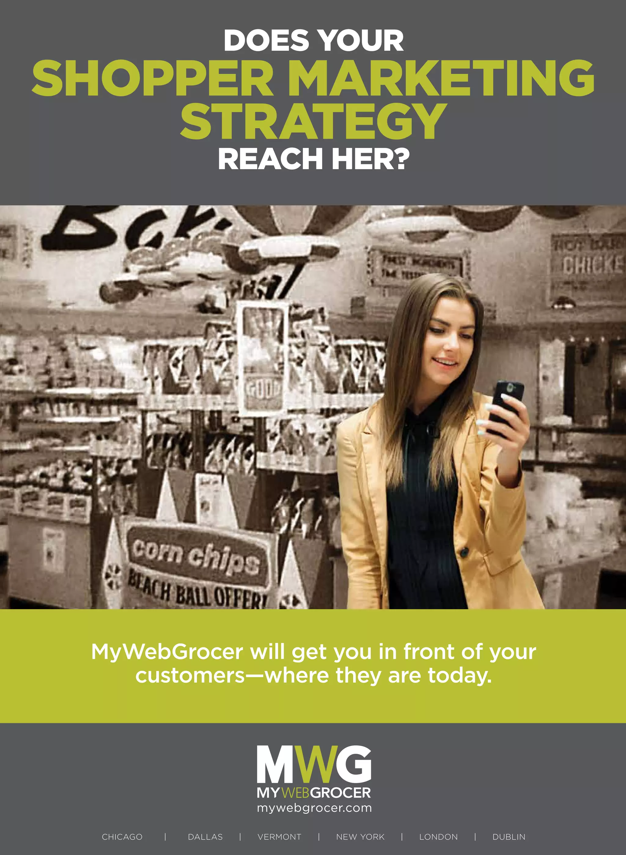CHICAGO | DALLAS | VERMONT | NEW YORK | LONDON | DUBLIN
mywebgrocer.com
DOES YOUR
SHOPPER MARKETING
STRATEGY
REACH HER?
MyWebGrocer will get you in front of your
customers—where they are today.
 