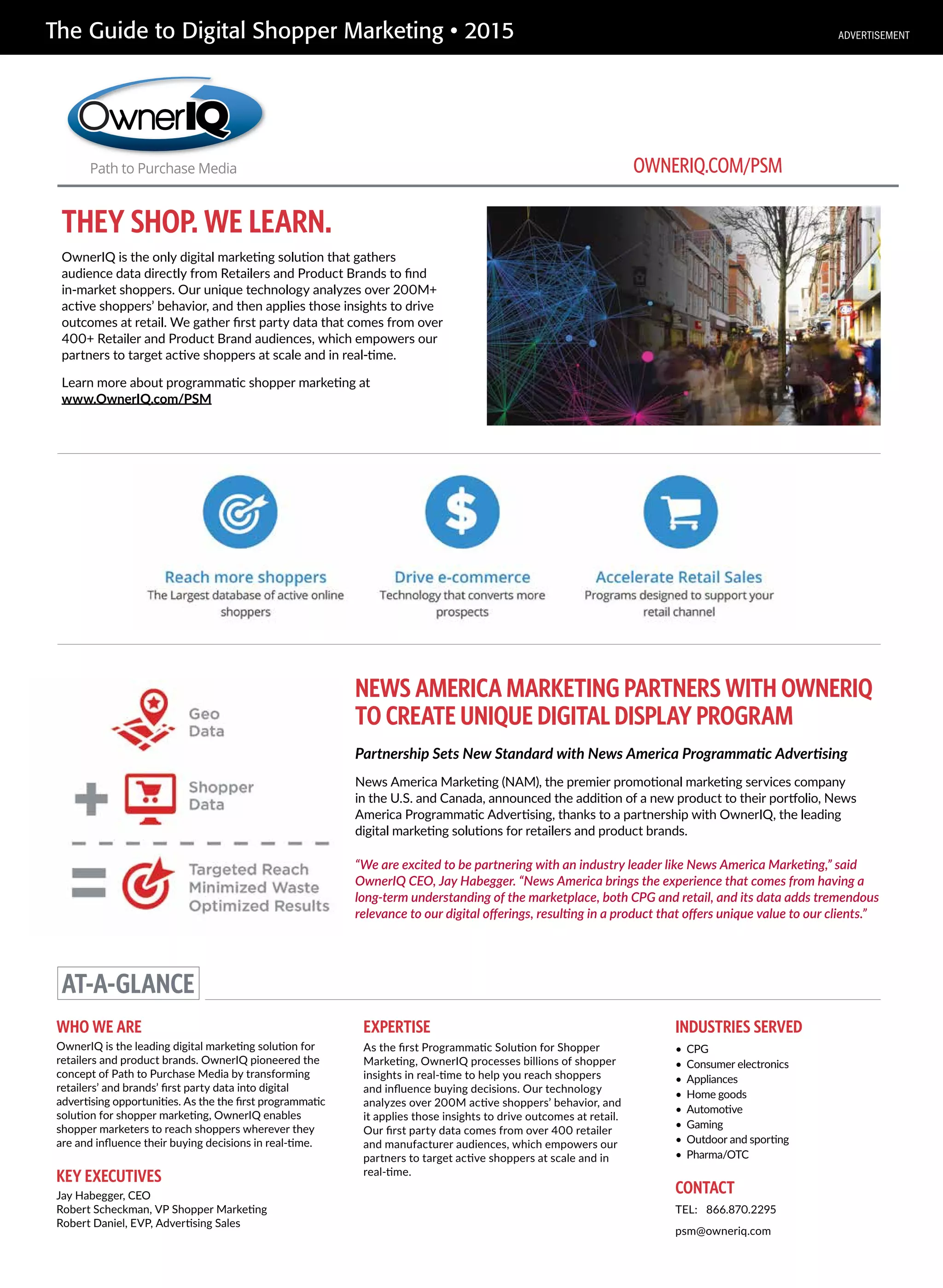 The Guide to Digital Shopper Marketing • 2015
THEY SHOP. WE LEARN.
OwnerIQ is the only digital marketing solution that gathers
audience data directly from Retailers and Product Brands to find
in-market shoppers. Our unique technology analyzes over 200M+
active shoppers’ behavior, and then applies those insights to drive
outcomes at retail. We gather first party data that comes from over
400+ Retailer and Product Brand audiences, which empowers our
partners to target active shoppers at scale and in real-time.
Learn more about programmatic shopper marketing at
www.OwnerIQ.com/PSM
NEWS AMERICA MARKETING PARTNERS WITH OWNERIQ
TO CREATE UNIQUE DIGITAL DISPLAY PROGRAM
AT-A-GLANCE
WHO WE ARE
OwnerIQ is the leading digital marketing solution for
retailers and product brands. OwnerIQ pioneered the
concept of Path to Purchase Media by transforming
retailers’ and brands’ first party data into digital
advertising opportunities. As the the first programmatic
solution for shopper marketing, OwnerIQ enables
shopper marketers to reach shoppers wherever they
are and influence their buying decisions in real-time.
EXPERTISE
As the first Programmatic Solution for Shopper
Marketing, OwnerIQ processes billions of shopper
insights in real-time to help you reach shoppers
and influence buying decisions. Our technology
analyzes over 200M active shoppers’ behavior, and
it applies those insights to drive outcomes at retail.
Our first party data comes from over 400 retailer
and manufacturer audiences, which empowers our
partners to target active shoppers at scale and in
real-time.
KEY EXECUTIVES
Jay Habegger, CEO
Robert Scheckman, VP Shopper Marketing
Robert Daniel, EVP, Advertising Sales
CONTACT
TEL: 866.870.2295
psm@owneriq.com
OWNERIQ.COM/PSM
INDUSTRIES SERVED
• CPG
• Consumer electronics
• Appliances
• Home goods
• Automotive
• Gaming
• Outdoor and sporting
• Pharma/OTC
Partnership Sets New Standard with News America Programmatic Advertising
News America Marketing (NAM), the premier promotional marketing services company
in the U.S. and Canada, announced the addition of a new product to their portfolio, News
America Programmatic Advertising, thanks to a partnership with OwnerIQ, the leading
digital marketing solutions for retailers and product brands.
“We are excited to be partnering with an industry leader like News America Marketing,” said
OwnerIQ CEO, Jay Habegger. “News America brings the experience that comes from having a
long-term understanding of the marketplace, both CPG and retail, and its data adds tremendous
relevance to our digital offerings, resulting in a product that offers unique value to our clients.”
ADVERTISEMENT
 
