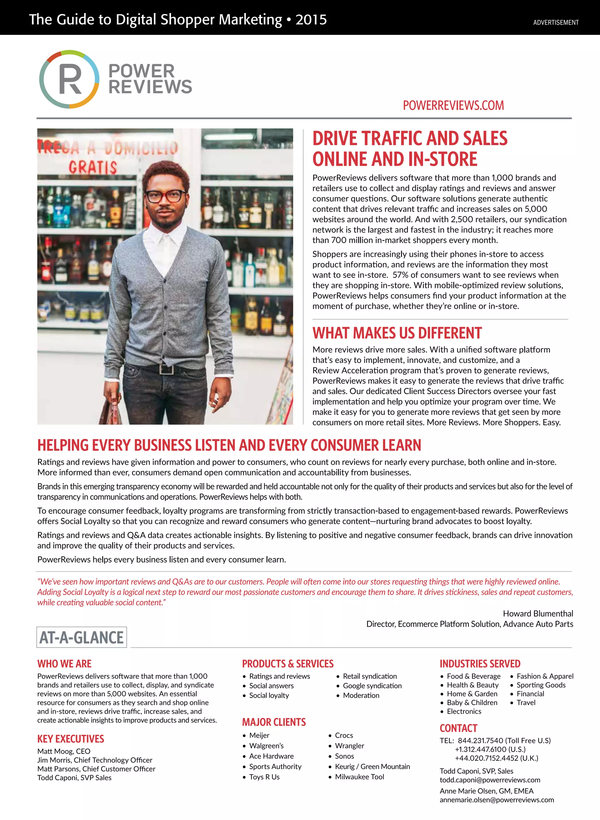 The Guide to Digital Shopper Marketing • 2015
DRIVE TRAFFIC AND SALES
ONLINE AND IN-STORE
HELPING EVERY BUSINESS LISTEN AND EVERY CONSUMER LEARN
PowerReviews delivers software that more than 1,000 brands and
retailers use to collect and display ratings and reviews and answer
consumer questions. Our software solutions generate authentic
content that drives relevant traffic and increases sales on 5,000
websites around the world. And with 2,500 retailers, our syndication
network is the largest and fastest in the industry; it reaches more
than 700 million in-market shoppers every month.
Shoppers are increasingly using their phones in-store to access
product information, and reviews are the information they most
want to see in-store. 57% of consumers want to see reviews when
they are shopping in-store. With mobile-optimized review solutions,
PowerReviews helps consumers find your product information at the
moment of purchase, whether they’re online or in-store.
WHAT MAKES US DIFFERENT
More reviews drive more sales. With a unified software platform
that’s easy to implement, innovate, and customize, and a
Review Acceleration program that’s proven to generate reviews,
PowerReviews makes it easy to generate the reviews that drive traffic
and sales. Our dedicated Client Success Directors oversee your fast
implementation and help you optimize your program over time. We
make it easy for you to generate more reviews that get seen by more
consumers on more retail sites. More Reviews. More Shoppers. Easy.
Ratings and reviews have given information and power to consumers, who count on reviews for nearly every purchase, both online and in-store.
More informed than ever, consumers demand open communication and accountability from businesses.
Brands in this emerging transparency economy will be rewarded and held accountable not only for the quality of their products and services but also for the level of
transparency in communications and operations. PowerReviews helps with both.
To encourage consumer feedback, loyalty programs are transforming from strictly transaction-based to engagement-based rewards. PowerReviews
offers Social Loyalty so that you can recognize and reward consumers who generate content—nurturing brand advocates to boost loyalty.
Ratings and reviews and Q&A data creates actionable insights. By listening to positive and negative consumer feedback, brands can drive innovation
and improve the quality of their products and services.
PowerReviews helps every business listen and every consumer learn.
AT-A-GLANCE
WHO WE ARE
PowerReviews delivers software that more than 1,000
brands and retailers use to collect, display, and syndicate
reviews on more than 5,000 websites. An essential
resource for consumers as they search and shop online
and in-store, reviews drive traffic, increase sales, and
create actionable insights to improve products and services.
KEY EXECUTIVES
Matt Moog, CEO
Jim Morris, Chief Technology Officer
Matt Parsons, Chief Customer Officer
Todd Caponi, SVP Sales
PRODUCTS & SERVICES
• Ratings and reviews
• Social answers
• Social loyalty
• Retail syndication
• Google syndication
• Moderation
CONTACT
TEL: 844.231.7540 (Toll Free U.S)
+1.312.447.6100 (U.S.)
+44.020.7152.4452 (U.K.)
Todd Caponi, SVP, Sales
todd.caponi@powerreviews.com
Anne Marie Olsen, GM, EMEA
annemarie.olsen@powerreviews.com
INDUSTRIES SERVED
• Food & Beverage
• Health & Beauty
• Home & Garden
• Baby & Children
• Electronics
• Fashion & Apparel
• Sporting Goods
• Financial
• Travel
POWERREVIEWS.COM
MAJOR CLIENTS
• Meijer
• Walgreen’s
• Ace Hardware
• Sports Authority
• Toys R Us
• Crocs
• Wrangler
• Sonos
• Keurig / Green Mountain
• Milwaukee Tool
“We’ve seen how important reviews and Q&As are to our customers. People will often come into our stores requesting things that were highly reviewed online.
Adding Social Loyalty is a logical next step to reward our most passionate customers and encourage them to share. It drives stickiness, sales and repeat customers,
while creating valuable social content.”
Howard Blumenthal
Director, Ecommerce Platform Solution, Advance Auto Parts
ADVERTISEMENT
 