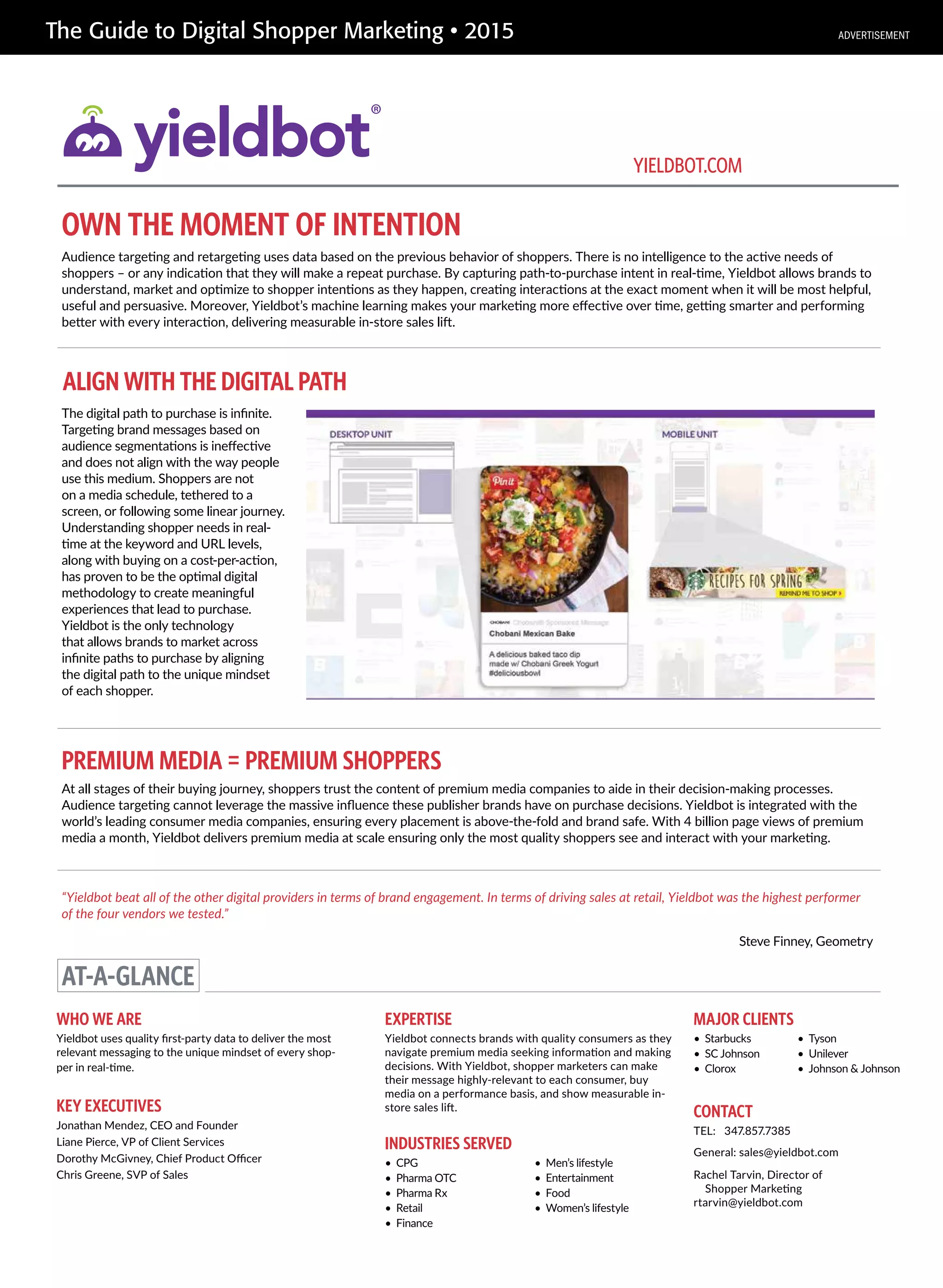 The Guide to Digital Shopper Marketing • 2015
OWN THE MOMENT OF INTENTION
PREMIUM MEDIA = PREMIUM SHOPPERS
Audience targeting and retargeting uses data based on the previous behavior of shoppers. There is no intelligence to the active needs of
shoppers – or any indication that they will make a repeat purchase. By capturing path-to-purchase intent in real-time, Yieldbot allows brands to
understand, market and optimize to shopper intentions as they happen, creating interactions at the exact moment when it will be most helpful,
useful and persuasive. Moreover, Yieldbot’s machine learning makes your marketing more effective over time, getting smarter and performing
better with every interaction, delivering measurable in-store sales lift.
The digital path to purchase is infinite.
Targeting brand messages based on
audience segmentations is ineffective
and does not align with the way people
use this medium. Shoppers are not
on a media schedule, tethered to a
screen, or following some linear journey.
Understanding shopper needs in real-
time at the keyword and URL levels,
along with buying on a cost-per-action,
has proven to be the optimal digital
methodology to create meaningful
experiences that lead to purchase.
Yieldbot is the only technology
that allows brands to market across
infinite paths to purchase by aligning
the digital path to the unique mindset
of each shopper.
“Yieldbot beat all of the other digital providers in terms of brand engagement. In terms of driving sales at retail, Yieldbot was the highest performer
of the four vendors we tested.”
Steve Finney, Geometry
AT-A-GLANCE
WHO WE ARE
Yieldbot uses quality first-party data to deliver the most
relevant messaging to the unique mindset of every shop-
per in real-time.
EXPERTISE
Yieldbot connects brands with quality consumers as they
navigate premium media seeking information and making
decisions. With Yieldbot, shopper marketers can make
their message highly-relevant to each consumer, buy
media on a performance basis, and show measurable in-
store sales lift.KEY EXECUTIVES
Jonathan Mendez, CEO and Founder
Liane Pierce, VP of Client Services
Dorothy McGivney, Chief Product Officer
Chris Greene, SVP of Sales
CONTACT
TEL: 347.857.7385
General: sales@yieldbot.com
Rachel Tarvin, Director of
Shopper Marketing
rtarvin@yieldbot.com
YIELDBOT.COM
INDUSTRIES SERVED
• CPG
• Pharma OTC
• Pharma Rx
• Retail
• Finance
• Men’s lifestyle
• Entertainment
• Food
• Women’s lifestyle
MAJOR CLIENTS
• Starbucks
• SC Johnson
• Clorox
• Tyson
• Unilever
• Johnson & Johnson
At all stages of their buying journey, shoppers trust the content of premium media companies to aide in their decision-making processes.
Audience targeting cannot leverage the massive influence these publisher brands have on purchase decisions. Yieldbot is integrated with the
world’s leading consumer media companies, ensuring every placement is above-the-fold and brand safe. With 4 billion page views of premium
media a month, Yieldbot delivers premium media at scale ensuring only the most quality shoppers see and interact with your marketing.
ALIGN WITH THE DIGITAL PATH
ADVERTISEMENT
 