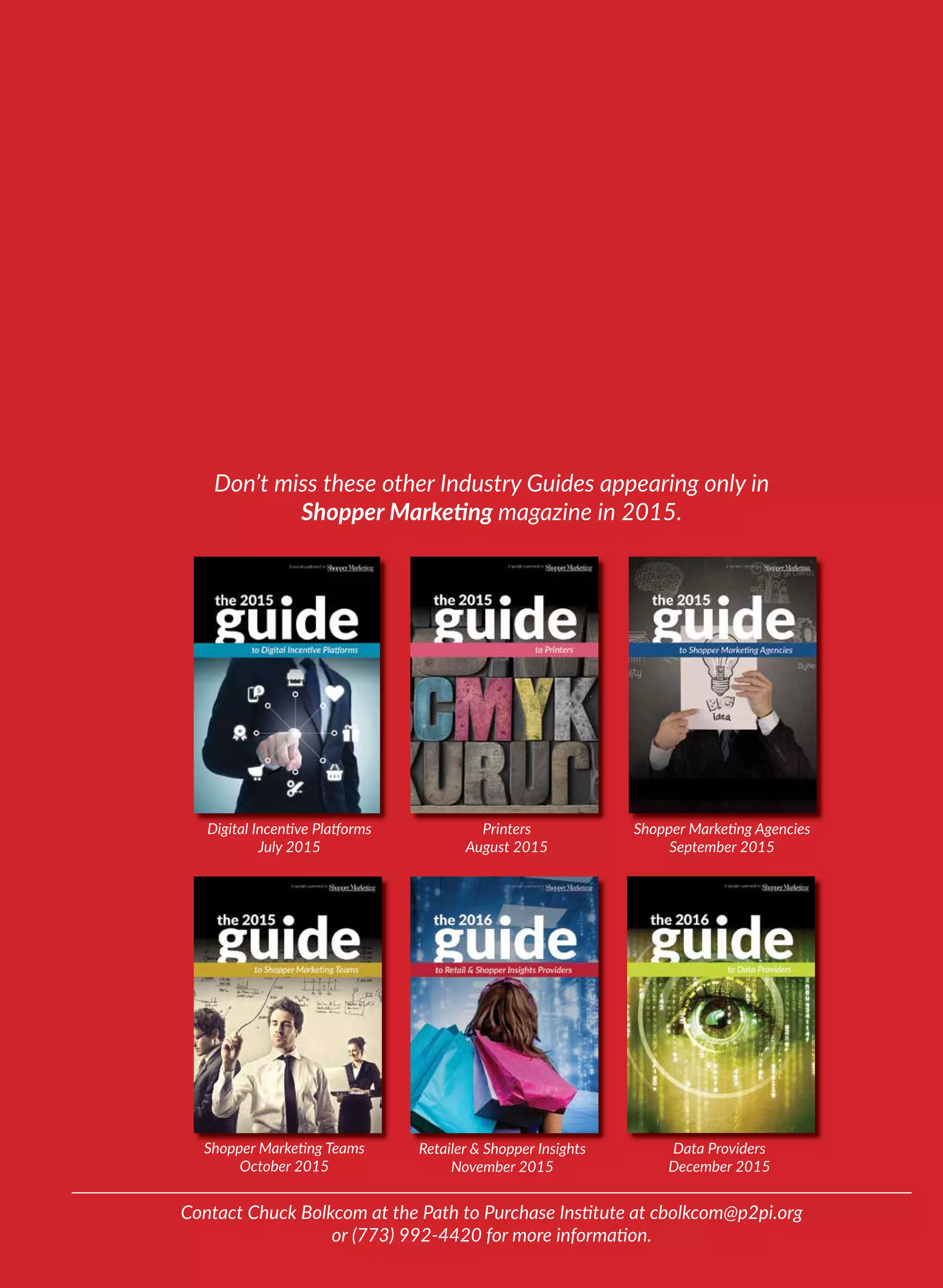 Contact Chuck Bolkcom at the Path to Purchase Institute at cbolkcom@p2pi.org
or (773) 992-4420 for more information.
Shopper Marketing Teams
October 2015
Don’t miss these other Industry Guides appearing only in
Shopper Marketing magazine in 2015.
Retailer & Shopper Insights
November 2015
Shopper Marketing Teams
Printers
August 2015
Digital Incentive Platforms
July 2015
Shopper Marketing Agencies
September 2015
Data Providers
December 2015
 