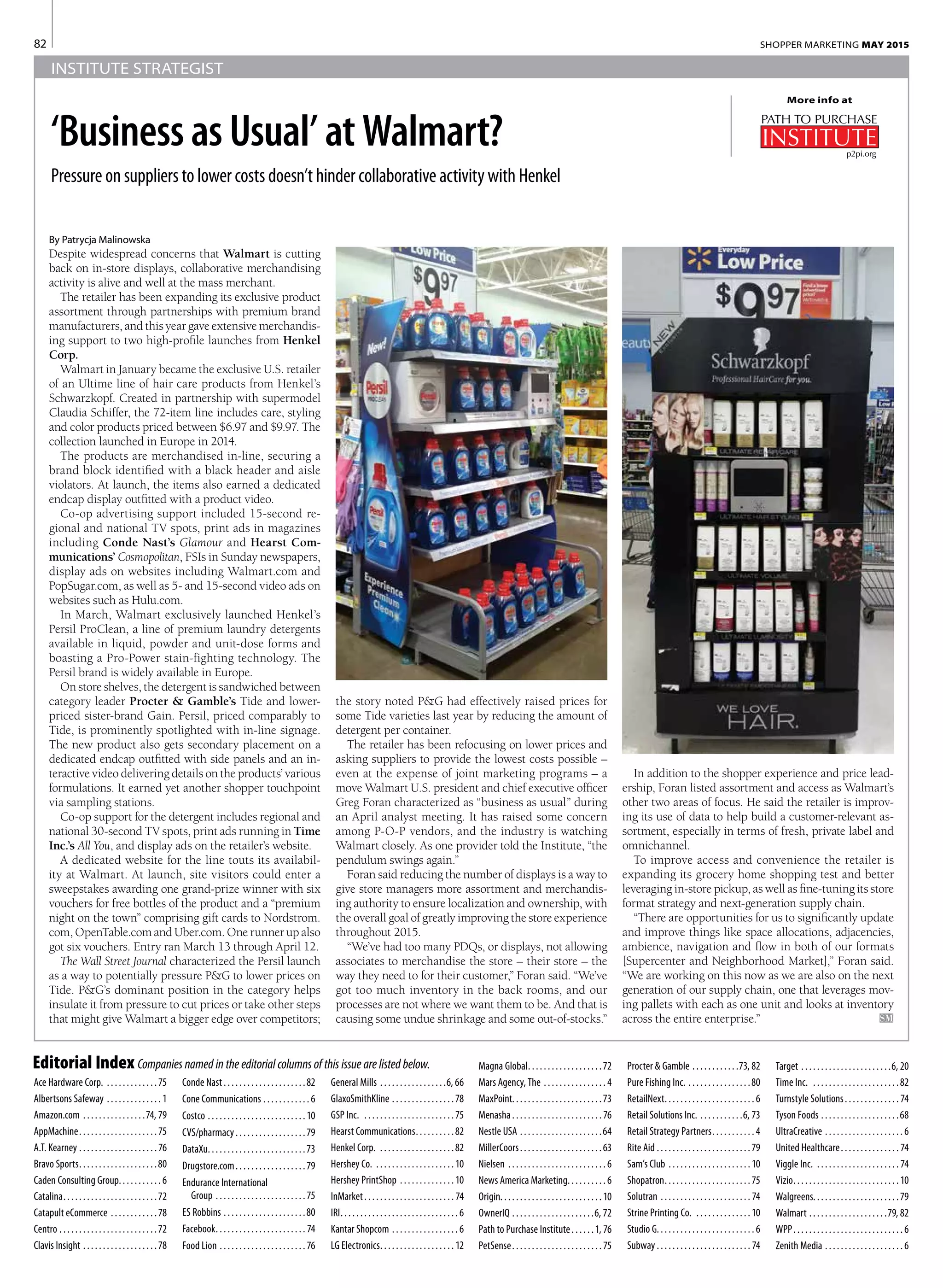 82 SHOPPER MARKETING MAY 2015
INSTITUTE STRATEGIST
By Patrycja Malinowska
Despite widespread concerns that Walmart is cutting
back on in-store displays, collaborative merchandising
activity is alive and well at the mass merchant.
The retailer has been expanding its exclusive product
assortment through partnerships with premium brand
manufacturers, and this year gave extensive merchandis-
ing support to two high-profile launches from Henkel
Corp.
Walmart in January became the exclusive U.S. retailer
of an Ultime line of hair care products from Henkel’s
Schwarzkopf. Created in partnership with supermodel
Claudia Schiffer, the 72-item line includes care, styling
and color products priced between $6.97 and $9.97. The
collection launched in Europe in 2014.
The products are merchandised in-line, securing a
brand block identified with a black header and aisle
violators. At launch, the items also earned a dedicated
endcap display outfitted with a product video.
Co-op advertising support included 15-second re-
gional and national TV spots, print ads in magazines
including Conde Nast’s Glamour and Hearst Com-
munications’ Cosmopolitan, FSIs in Sunday newspapers,
display ads on websites including Walmart.com and
PopSugar.com, as well as 5- and 15-second video ads on
websites such as Hulu.com.
In March, Walmart exclusively launched Henkel’s
Persil ProClean, a line of premium laundry detergents
available in liquid, powder and unit-dose forms and
boasting a Pro-Power stain-fighting technology. The
Persil brand is widely available in Europe.
On store shelves, the detergent is sandwiched between
category leader Procter & Gamble’s Tide and lower-
priced sister-brand Gain. Persil, priced comparably to
Tide, is prominently spotlighted with in-line signage.
The new product also gets secondary placement on a
dedicated endcap outfitted with side panels and an in-
teractive video delivering details on the products’ various
formulations. It earned yet another shopper touchpoint
via sampling stations.
Co-op support for the detergent includes regional and
national 30-second TV spots, print ads running in Time
Inc.’s All You, and display ads on the retailer’s website.
A dedicated website for the line touts its availabil-
ity at Walmart. At launch, site visitors could enter a
sweepstakes awarding one grand-prize winner with six
vouchers for free bottles of the product and a “premium
night on the town” comprising gift cards to Nordstrom.
com, OpenTable.com and Uber.com. One runner up also
got six vouchers. Entry ran March 13 through April 12.
The Wall Street Journal characterized the Persil launch
as a way to potentially pressure P&G to lower prices on
Tide. P&G’s dominant position in the category helps
insulate it from pressure to cut prices or take other steps
that might give Walmart a bigger edge over competitors;
Editorial Index Companies named in the editorial columns of this issue are listed below.
Ace Hardware Corp.  . . . . . . . . . . . . . 75
Albertsons Safeway . . . . . . . . . . . . . . . 1
Amazon.com . . . . . . . . . . . . . . . . 74, 79
AppMachine . . . . . . . . . . . . . . . . . . . 75
A.T. Kearney . . . . . . . . . . . . . . . . . . . . . 76
Bravo Sports . . . . . . . . . . . . . . . . . . . 80
Caden Consulting Group . . . . . . . . . . . 6
Catalina . . . . . . . . . . . . . . . . . . . . . . . 72
Catapult eCommerce . . . . . . . . . . . . 78
Centro . . . . . . . . . . . . . . . . . . . . . . . . . 72
Clavis Insight . . . . . . . . . . . . . . . . . . . 78
Conde Nast . . . . . . . . . . . . . . . . . . . . 82
Cone Communications . . . . . . . . . . . . . 6
Costco . . . . . . . . . . . . . . . . . . . . . . . . . 10
CVS/pharmacy . . . . . . . . . . . . . . . . . 79
DataXu . . . . . . . . . . . . . . . . . . . . . . . . 73
Drugstore.com . . . . . . . . . . . . . . . . . 79
Endurance International
Group . . . . . . . . . . . . . . . . . . . . . . . 75
ES Robbins . . . . . . . . . . . . . . . . . . . . . 80
Facebook . . . . . . . . . . . . . . . . . . . . . . . 74
Food Lion . . . . . . . . . . . . . . . . . . . . . . . 76
General Mills . . . . . . . . . . . . . . . . . 6, 66
GlaxoSmithKline . . . . . . . . . . . . . . . . 78
GSP Inc.  . . . . . . . . . . . . . . . . . . . . . . . 75
Hearst Communications . . . . . . . . . 82
Henkel Corp.  . . . . . . . . . . . . . . . . . . . 82
Hershey Co.  . . . . . . . . . . . . . . . . . . . . 10
Hershey PrintShop  . . . . . . . . . . . . . 10
InMarket . . . . . . . . . . . . . . . . . . . . . . . 74
IRI . . . . . . . . . . . . . . . . . . . . . . . . . . . . . . 6
Kantar Shopcom . . . . . . . . . . . . . . . . . . 6
LG Electronics . . . . . . . . . . . . . . . . . . . 12
Magna Global . . . . . . . . . . . . . . . . . . 72
Mars Agency, The . . . . . . . . . . . . . . . . . 4
MaxPoint . . . . . . . . . . . . . . . . . . . . . . 73
Menasha . . . . . . . . . . . . . . . . . . . . . . . 76
Nestle USA  . . . . . . . . . . . . . . . . . . . . 64
MillerCoors . . . . . . . . . . . . . . . . . . . . 63
Nielsen . . . . . . . . . . . . . . . . . . . . . . . . . . 6
News America Marketing . . . . . . . . . . 6
Origin . . . . . . . . . . . . . . . . . . . . . . . . . 10
OwnerIQ . . . . . . . . . . . . . . . . . . . . . 6, 72
Path to Purchase Institute . . . . . 1, 76
PetSense . . . . . . . . . . . . . . . . . . . . . . 75
Procter & Gamble . . . . . . . . . . . . 73, 82
Pure Fishing Inc.  . . . . . . . . . . . . . . . 80
RetailNext . . . . . . . . . . . . . . . . . . . . . . . 6
Retail Solutions Inc.  . . . . . . . . . . 6, 73
Retail Strategy Partners . . . . . . . . . . . 4
Rite Aid . . . . . . . . . . . . . . . . . . . . . . . . 79
Sam’s Club . . . . . . . . . . . . . . . . . . . . . 10
Shopatron . . . . . . . . . . . . . . . . . . . . . 75
Solutran . . . . . . . . . . . . . . . . . . . . . . . . 74
Strine Printing Co.  . . . . . . . . . . . . . . 10
Studio G . . . . . . . . . . . . . . . . . . . . . . . . . 6
Subway . . . . . . . . . . . . . . . . . . . . . . . . . 74
More info at
the story noted P&G had effectively raised prices for
some Tide varieties last year by reducing the amount of
detergent per container.
The retailer has been refocusing on lower prices and
asking suppliers to provide the lowest costs possible –
even at the expense of joint marketing programs – a
move Walmart U.S. president and chief executive officer
Greg Foran characterized as “business as usual” during
an April analyst meeting. It has raised some concern
among P-O-P vendors, and the industry is watching
Walmart closely. As one provider told the Institute, “the
pendulum swings again.”
Foran said reducing the number of displays is a way to
give store managers more assortment and merchandis-
ing authority to ensure localization and ownership, with
the overall goal of greatly improving the store experience
throughout 2015.
“We’ve had too many PDQs, or displays, not allowing
associates to merchandise the store – their store – the
way they need to for their customer,” Foran said. “We’ve
got too much inventory in the back rooms, and our
processes are not where we want them to be. And that is
causing some undue shrinkage and some out-of-stocks.”
In addition to the shopper experience and price lead-
ership, Foran listed assortment and access as Walmart’s
other two areas of focus. He said the retailer is improv-
ing its use of data to help build a customer-relevant as-
sortment, especially in terms of fresh, private label and
omnichannel.
To improve access and convenience the retailer is
expanding its grocery home shopping test and better
leveraging in-store pickup, as well as fine-tuning its store
format strategy and next-generation supply chain.
“There are opportunities for us to significantly update
and improve things like space allocations, adjacencies,
ambience, navigation and flow in both of our formats
[Supercenter and Neighborhood Market],” Foran said.
“We are working on this now as we are also on the next
generation of our supply chain, one that leverages mov-
ing pallets with each as one unit and looks at inventory
across the entire enterprise.”	 SM
p2pi.org
‘Business as Usual’ at Walmart?
Pressure on suppliers to lower costs doesn’t hinder collaborative activity with Henkel
Target . . . . . . . . . . . . . . . . . . . . . . . 6, 20
Time Inc.  . . . . . . . . . . . . . . . . . . . . . . 82
Turnstyle Solutions . . . . . . . . . . . . . . 74
Tyson Foods . . . . . . . . . . . . . . . . . . . . 68
UltraCreative . . . . . . . . . . . . . . . . . . . . . 6
United Healthcare . . . . . . . . . . . . . . . 74
Viggle Inc.  . . . . . . . . . . . . . . . . . . . . . . 74
Vizio . . . . . . . . . . . . . . . . . . . . . . . . . . 10
Walgreens . . . . . . . . . . . . . . . . . . . . . 79
Walmart . . . . . . . . . . . . . . . . . . . . 79, 82
WPP . . . . . . . . . . . . . . . . . . . . . . . . . . . . 6
Zenith Media . . . . . . . . . . . . . . . . . . . . . 6
 