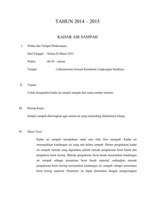 TAHUN 2014 – 2015
KADAR AIR SAMPAH
I. Waktu dan Tempat Pelaksanaan :
Hari/Tanggal : Selasa,24 Maret 2015
Waktu : 08.30 – selesai
Tempat : Laboratorium Jurusan Kesehatan Lingkungan Surabaya
II. Tujuan :
Untuk mengetahui kadar air sampel sampah dari suatu sumber tertentu
III. Prinsip Kerja :
Sampel sampah dikeringkan agar semua air yang terkandung didalamnya hilang
IV. Dasar Teori :
Kadar air sampah merupakam salah satu sifat fisis samapah .Kadar air
menunjukkan kandungan air yang ada dalam sampah .Dalam pengukuran kadar
air sampah metode yang digunakan adalah metode pengukuran berat basah dan
pengukura berat kering .Metode pengukuran berat basah menyatakan kandungan
air sampah sebagai presentase berat basah material ,sedangkan metode
pengukuran berat kering menyatakan kandungan air sampah sebagai presentase
berat kering material. Parameter ini dapat ditentukan dengan mengeringkan
 