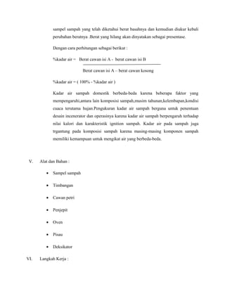 sampel sampah yang telah diketahui berat basahnya dan kemudian diukur kebali
perubahan beratnya .Berat yang hilang akan dinyatakan sebagai presentase.
Dengan cara perhitungan sebagai berikut :
%kadar air = Berat cawan isi A - berat cawan isi B
Berat cawan isi A – berat cawan kosong
%kadar air = ( 100% - %kadar air )
Kadar air sampah domestik berbeda-beda karena beberapa faktor yang
mempengaruhi,antara lain komposisi sampah,musim tahunan,kelembapan,kondisi
cuaca terutama hujan.Pengukuran kadar air sampah berguna untuk penentuan
desain incenerator dan operasinya karena kadar air sampah berpengaruh terhadap
nilai kalori dan karakteristik ignition sampah. Kadar air pada sampah juga
trgantung pada komposisi sampah karena masing-masing komponen sampah
memiliki kemampuan untuk mengikat air yang berbeda-beda.
V. Alat dan Bahan :
• Sampel sampah
• Timbangan
• Cawan petri
• Penjepit
• Oven
• Pisau
• Deksikator
VI. Langkah Kerja :
 