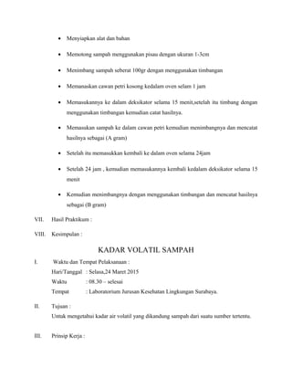 • Menyiapkan alat dan bahan
• Memotong sampah menggunakan pisau dengan ukuran 1-3cm
• Menimbang sampah seberat 100gr dengan menggunakan timbangan
• Memanaskan cawan petri kosong kedalam oven selam 1 jam
• Memasukannya ke dalam deksikator selama 15 menit,setelah itu timbang dengan
menggunakan timbangan kemudian catat hasilnya.
• Memasukan sampah ke dalam cawan petri kemudian menimbangnya dan mencatat
hasilnya sebagai (A gram)
• Setelah itu memasukkan kembali ke dalam oven selama 24jam
• Setelah 24 jam , kemudian memasukannya kembali kedalam deksikator selama 15
menit
• Kemudian menimbangnya dengan menggunakan timbangan dan mencatat hasilnya
sebagai (B gram)
VII. Hasil Praktikum :
VIII. Kesimpulan :
KADAR VOLATIL SAMPAH
I. Waktu dan Tempat Pelaksanaan :
Hari/Tanggal : Selasa,24 Maret 2015
Waktu : 08.30 – selesai
Tempat : Laboratorium Jurusan Kesehatan Lingkungan Surabaya.
II. Tujuan :
Untuk mengetahui kadar air volatil yang dikandung sampah dari suatu sumber tertentu.
III. Prinsip Kerja :
 