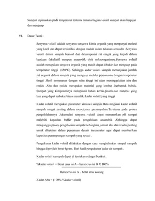 Sampah dipanaskan pada temperatur tertentu dimana bagian volatil sampah akan berpijar
dan menguap
VI. Dasar Teori :
Senyawa volatil adalah senyawa-senyawa kimia organik yang mmpunyai moleul
yang kecil dan dapat terdistilasi dengan mudah dalam tekanan atmosfer .Senyawa
volatil dalam sampah berasal dari dekomposisi zat oragik yang terjadi dalam
keadaan fakultatif maupun anaerobik oleh mikroorganisme.Senyawa volatil
adalah merupakan senyawa organik yang masih dapat dibakar dan menguap pada
temperatur tinggi (650 C). Sehingga kadar volatil sampah menunjukan jumlahᵒ
zat organik dalam sampah yang menguap melalui pemanasan dengan temperatur
tinggi .Hasil pemanasan dengan suhu tinggi ini akan meninggalakan abu dan
residu .Abu dan residu merupakan material yang lembut ,berbentuk bubuk.
Sampah yang komponennya merupakan bahan kertas,plastik,dan material yang
lain yang dapat terbakar biasa memiliki kadar volatil yang tinggi
Kadar volatil merupakan parameter kimiawi sampah.Data mngenai kadar volatil
sampah sangat penting dalam menejemen persampahan.Terutama pada proses
pengelolahannya .Akumulasi senyawa volatil dapat menurunkan pH sampai
melebihi kapasitas buffer pada pengelolaan anaerobik ,Sehingga dapat
menganggu proses pengelolaan sampah.Sedangkan jumlah abu dan residu penting
untuk diketahui dalam penentuan desain incenerator agar dapat memberikan
kapasitas penampungan sampah yang sesuai .
Pengukuran kadar volatil dilakukan dengan cara menghaluskan sampel sampah
hingga diperoleh berat 4gram. Dari hasil pengukuran kadar air sampah .
Kadar volatil samapah dapat di tentukan sebagai berikut :
%kadar volatil = Berat crus isi A – berat crus isi B X 100%
Berat crus isi A – berat crus kosong
Kadar Abu = (100%-%kadar volatil)
 