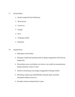V. Alat dan Bahan :
• Sampel sampah dari hasil sebelumnya
• Mortil dan alu
• Cawan crus
• Penjepit
• Oven
• Timbangan analitik
• Deksikator
VI. Langkah Kerja :
• Menyiapkan alat dan bahan
• Menggerus sampel hasil penatapan kadar air dengan menggunakan mortil dan alu
hingga halus
• Memasukkan cawan crus kedalam oven selama 1 jam setelah itu memasukkannya
kedalam deksikator selama 15 menit
• Setelah itu menimbang cawan dengan menggunakan timbangan analitik
• Menimbang sampel yang sudah dihaluskan sebanyak 4gram ,kemudian
dimasukkan kedalam cawan crus .
• Kemudian mencatat sebagai hasilnya A gram
 