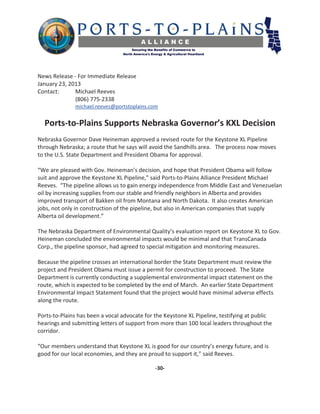 News Release - For Immediate Release
January 23, 2013
Contact:      Michael Reeves
              (806) 775-2338
              michael.reeves@portstoplains.com


  Ports-to-Plains Supports Nebraska Governor’s KXL Decision
Nebraska Governor Dave Heineman approved a revised route for the Keystone XL Pipeline
through Nebraska; a route that he says will avoid the Sandhills area. The process now moves
to the U.S. State Department and President Obama for approval.

“We are pleased with Gov. Heineman’s decision, and hope that President Obama will follow
suit and approve the Keystone XL Pipeline,” said Ports-to-Plains Alliance President Michael
Reeves. “The pipeline allows us to gain energy independence from Middle East and Venezuelan
oil by increasing supplies from our stable and friendly neighbors in Alberta and provides
improved transport of Bakken oil from Montana and North Dakota. It also creates American
jobs, not only in construction of the pipeline, but also in American companies that supply
Alberta oil development.”

The Nebraska Department of Environmental Quality’s evaluation report on Keystone XL to Gov.
Heineman concluded the environmental impacts would be minimal and that TransCanada
Corp., the pipeline sponsor, had agreed to special mitigation and monitoring measures.

Because the pipeline crosses an international border the State Department must review the
project and President Obama must issue a permit for construction to proceed. The State
Department is currently conducting a supplemental environmental impact statement on the
route, which is expected to be completed by the end of March. An earlier State Department
Environmental Impact Statement found that the project would have minimal adverse effects
along the route.

Ports-to-Plains has been a vocal advocate for the Keystone XL Pipeline, testifying at public
hearings and submitting letters of support from more than 100 local leaders throughout the
corridor.

“Our members understand that Keystone XL is good for our country’s energy future, and is
good for our local economies, and they are proud to support it,” said Reeves.

                                              -30-
 