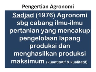 Pengertian Agronomi
 Sadjad (1976) Agronomi
  sbg cabang ilmu-ilmu
pertanian yang mencakup
   pengelolaan lapang
      produksi dan
 menghasilkan produksi
maksimum (kuantitatif & kualitatif).
 