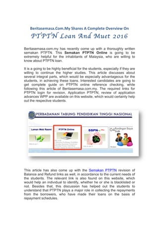 Beritasemasa.Com.My	Shares	A	Complete	Overview	On		
PTPTN Loan And Muet 2016
Beritasemasa.com.my has recently come up with a thoroughly written
semakan PTPTN. This Semakan PTPTN Online is going to be
extremely helpful for the inhabitants of Malaysia, who are willing to
know about PTPTN loan.
It is a going to be highly beneficial for the students, especially if they are
willing to continue the higher studies. This article discusses about
several integral parts, which would be especially advantageous for the
students, in achieving these loans. Interested candidates are going to
get complete guide on PTPTN online reference checking, while
following this article of Beritasemasa.com.my. The required links for
PTPTN login for revision, Application PTPTN, review of application
advances WPP are available on this website, which would certainly help
out the respective students.
This article has also come up with the Semakan PTPTN revision of
Balance and Refund links as well, in accordance to the current needs of
the students. The relevant link is also found on this website, which
would help an individual to identify, whether he or she is blacklisted or
not. Besides that, this discussion has helped out the students to
understand that PTPTN plays a major role in collecting the repayments
from the borrowers, who have made their loans on the basis of
repayment schedules.
 