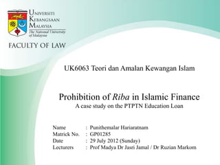 UK6063 Teori dan Amalan Kewangan Islam

Prohibition of Riba in Islamic Finance
A case study on the PTPTN Education Loan

Name
Matrick No.
Date
Lecturers

:
:
:
:

Punithemalar Hariaratnam
GP01285
29 July 2012 (Sunday)
Prof Madya Dr Jasri Jamal / Dr Ruzian Markom

 