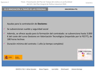 Ejercicio 2             Título : Presentación del Plan de Trabajo del análisis en profundidad                       3/10/2011
                                 del EJE 2 del Plan Integral de Política Industrial 2020

    E2.2 INNOVACIÓN A TRAVÉS DE LAS PERSONAS                                             INNCORPORA-PTQ




        Ayudas para la contratación de Doctores:

    Se subvencionan sueldo y seguridad social
    Además, se ofrece ayuda para la formación del contratado: se subvenciona hasta 3.000
     € del coste del curso Gestores en Valorización Tecnológica (impartido por la FECYT), de
     180 horas lectivas
    Duración mínima del contrato: 1 año (a tiempo completo)




                GRUPO 6 / EJE 2 : Adrian Gonzalez   Alvaro Triguero   Lara Cañón   Oriol Guasch   Antonio Domingo
 