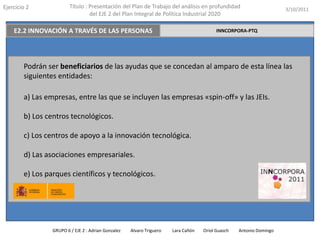 Ejercicio 2              Título : Presentación del Plan de Trabajo del análisis en profundidad                       3/10/2011
                                  del EJE 2 del Plan Integral de Política Industrial 2020

    E2.2 INNOVACIÓN A TRAVÉS DE LAS PERSONAS                                              INNCORPORA-PTQ




        Podrán ser beneficiarios de las ayudas que se concedan al amparo de esta línea las
        siguientes entidades:

        a) Las empresas, entre las que se incluyen las empresas «spin-off» y las JEIs.

        b) Los centros tecnológicos.

        c) Los centros de apoyo a la innovación tecnológica.

        d) Las asociaciones empresariales.

        e) Los parques científicos y tecnológicos.




                 GRUPO 6 / EJE 2 : Adrian Gonzalez   Alvaro Triguero   Lara Cañón   Oriol Guasch   Antonio Domingo
 
