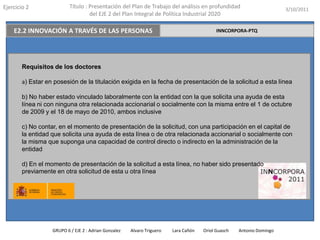 Ejercicio 2                Título : Presentación del Plan de Trabajo del análisis en profundidad                       3/10/2011
                                    del EJE 2 del Plan Integral de Política Industrial 2020

    E2.2 INNOVACIÓN A TRAVÉS DE LAS PERSONAS                                                INNCORPORA-PTQ




        Requisitos de los doctores

        a) Estar en posesión de la titulación exigida en la fecha de presentación de la solicitud a esta línea

        b) No haber estado vinculado laboralmente con la entidad con la que solicita una ayuda de esta
        línea ni con ninguna otra relacionada accionarial o socialmente con la misma entre el 1 de octubre
        de 2009 y el 18 de mayo de 2010, ambos inclusive

        c) No contar, en el momento de presentación de la solicitud, con una participación en el capital de
        la entidad que solicita una ayuda de esta línea o de otra relacionada accionarial o socialmente con
        la misma que suponga una capacidad de control directo o indirecto en la administración de la
        entidad

        d) En el momento de presentación de la solicitud a esta línea, no haber sido presentado
        previamente en otra solicitud de esta u otra línea




                   GRUPO 6 / EJE 2 : Adrian Gonzalez   Alvaro Triguero   Lara Cañón   Oriol Guasch   Antonio Domingo
 