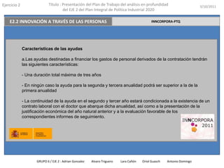 Ejercicio 2                  Título : Presentación del Plan de Trabajo del análisis en profundidad                       3/10/2011
                                      del EJE 2 del Plan Integral de Política Industrial 2020

    E2.2 INNOVACIÓN A TRAVÉS DE LAS PERSONAS                                                  INNCORPORA-PTQ




              Características de las ayudas

              a.Las ayudas destinadas a financiar los gastos de personal derivados de la contratación tendrán
              las siguientes características:

              - Una duración total máxima de tres años

              - En ningún caso la ayuda para la segunda y tercera anualidad podrá ser superior a la de la
              primera anualidad

              - La continuidad de la ayuda en el segundo y tercer año estará condicionada a la existencia de un
              contrato laboral con el doctor que abarque dicha anualidad, así como a la presentación de la
              justificación económica del año natural anterior y a la evaluación favorable de los
              correspondientes informes de seguimiento.




                     GRUPO 6 / EJE 2 : Adrian Gonzalez   Alvaro Triguero   Lara Cañón   Oriol Guasch   Antonio Domingo
 