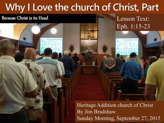 Why I Love the church of Christ, Part
5 Lesson Text:
Eph. 1:15-23
Heritage Addition church of Christ
By Jim Bradshaw
Sunday Morning, September 27, 2015
Because Christ is its Head
 