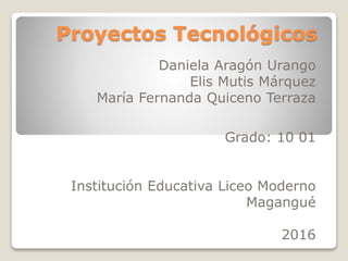 Proyectos Tecnológicos
Daniela Aragón Urango
Elis Mutis Márquez
María Fernanda Quiceno Terraza
Grado: 10 01
Institución Educativa Liceo Moderno
Magangué
2016
 