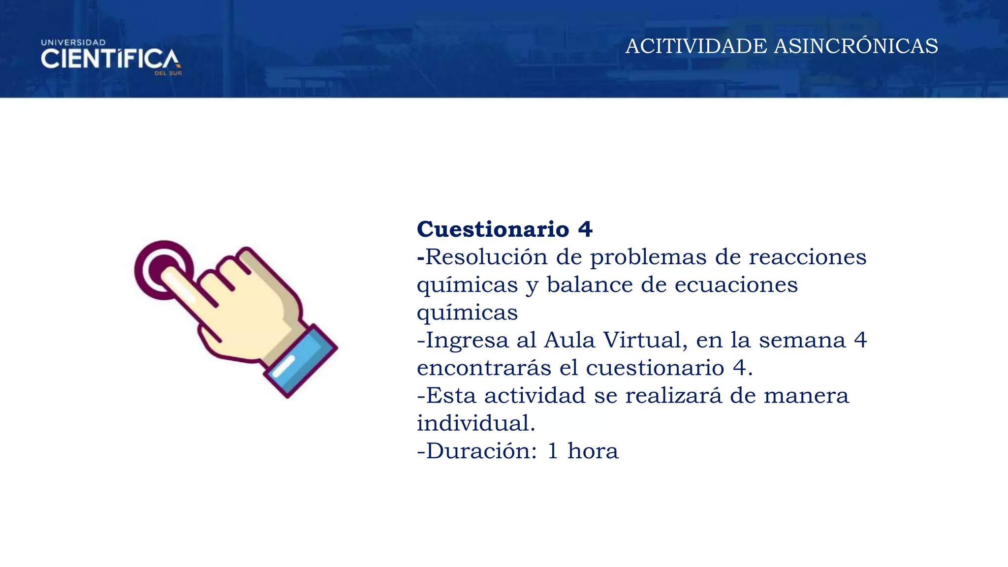 ACITIVIDADE ASINCRÓNICAS
Cuestionario 4
-Resolución de problemas de reacciones
químicas y balance de ecuaciones
químicas
-Ingresa al Aula Virtual, en la semana 4
encontrarás el cuestionario 4.
-Esta actividad se realizará de manera
individual.
-Duración: 1 hora
 