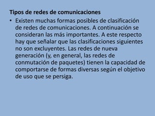 Tipos de redes de comunicacionesExisten muchas formas posibles de clasificación de redes de comunicaciones. A continuación se consideran las más importantes. A este respecto hay que señalar que las clasificaciones siguientes no son excluyentes. Las redes de nueva generación (y, en general, las redes de conmutación de paquetes) tienen la capacidad de comportarse de formas diversas según el objetivo de uso que se persiga.