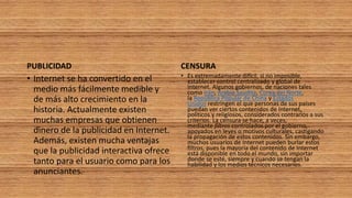 PUBLICIDAD
• Internet se ha convertido en el
medio más fácilmente medible y
de más alto crecimiento en la
historia. Actualmente existen
muchas empresas que obtienen
dinero de la publicidad en Internet.
Además, existen mucha ventajas
que la publicidad interactiva ofrece
tanto para el usuario como para los
anunciantes.
CENSURA
• Es extremadamente difícil, si no imposible,
establecer control centralizado y global de
Internet. Algunos gobiernos, de naciones tales
como Irán, Arabia Saudita, Corea del Norte,
la República Popular de China y Estados
Unidos restringen el que personas de sus países
puedan ver ciertos contenidos de Internet,
políticos y religiosos, considerados contrarios a sus
criterios. La censura se hace, a veces,
mediante filtros controlados por el gobierno,
apoyados en leyes o motivos culturales, castigando
la propagación de estos contenidos. Sin embargo,
muchos usuarios de Internet pueden burlar estos
filtros, pues la mayoría del contenido de Internet
está disponible en todo el mundo, sin importar
donde se esté, siempre y cuando se tengan la
habilidad y los medios técnicos necesarios.
 