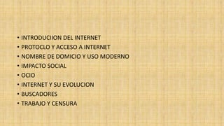 • INTRODUCIION DEL INTERNET
• PROTOCLO Y ACCESO A INTERNET
• NOMBRE DE DOMICIO Y USO MODERNO
• IMPACTO SOCIAL
• OCIO
• INTERNET Y SU EVOLUCION
• BUSCADORES
• TRABAJO Y CENSURA
 