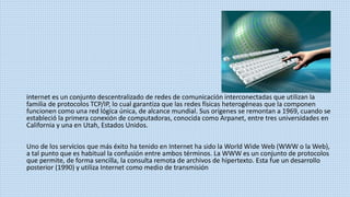 internet es un conjunto descentralizado de redes de comunicación interconectadas que utilizan la
familia de protocolos TCP/IP, lo cual garantiza que las redes físicas heterogéneas que la componen
funcionen como una red lógica única, de alcance mundial. Sus orígenes se remontan a 1969, cuando se
estableció la primera conexión de computadoras, conocida como Arpanet, entre tres universidades en
California y una en Utah, Estados Unidos.
Uno de los servicios que más éxito ha tenido en Internet ha sido la World Wide Web (WWW o la Web),
a tal punto que es habitual la confusión entre ambos términos. La WWW es un conjunto de protocolos
que permite, de forma sencilla, la consulta remota de archivos de hipertexto. Esta fue un desarrollo
posterior (1990) y utiliza Internet como medio de transmisión
 
