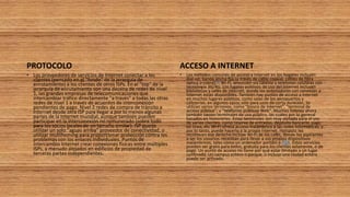 PROTOCOLO
• Los proveedores de servicios de Internet conectar a los
clientes (pensado en el "fondo" de la jerarquía de
enrutamiento) a los clientes de otros ISPs. En el "top" de la
jerarquía de enrutamiento son una decena de redes de nivel
1, las grandes empresas de telecomunicaciones que
intercambiar tráfico directamente "a través" a todas las otras
redes de nivel 1 a través de acuerdos de interconexión
pendientes de pago. Nivel 2 redes de compra de tránsito a
Internet desde otro ISP para llegar a por lo menos algunas
partes de la Internet mundial, aunque también pueden
participar en la interconexión no remunerado (sobre todo
para los socios locales de un tamaño similar). ISP puede
utilizar un solo "aguas arriba" proveedor de conectividad, o
utilizar multihoming para proporcionar protección contra los
problemas con los enlaces individuales. Puntos de
intercambio Internet crear conexiones físicas entre múltiples
ISPs, a menudo alojados en edificios de propiedad de
terceras partes independientes.
ACCESO A INTERNET
• Los métodos comunes de acceso a Internet en los hogares incluyen
dial-up, banda ancha fija (a través de cable coaxial, cables de fibra
óptica o cobre),22 Wi-Fi, televisión vía satélite y teléfonos celulares con
tecnología 3G/4G. Los lugares públicos de uso del Internet incluyen
bibliotecas y cafés de internet, donde los ordenadores con conexión a
Internet están disponibles. También hay puntos de acceso a Internet
en muchos lugares públicos, como salas de los aeropuertos y
cafeterías, en algunos casos sólo para usos de corta duración. Se
utilizan varios términos, como "kiosco de Internet", "terminal de
acceso público", y "teléfonos públicos Web". Muchos hoteles ahora
también tienen terminales de uso público, las cuales por lo general
basados en honorarios. Estos terminales son muy visitada para el uso
de varios clientes, como reserva de entradas, depósito bancario, pago
en línea, etc Wi-Fi ofrece acceso inalámbrico a las redes informáticas, y
por lo tanto, puede hacerlo a la propia Internet. Hotspots les
reconocen ese derecho incluye Wi-Fi de los cafés, donde los aspirantes
a ser los usuarios necesitan para llevar a sus propios dispositivos
inalámbricos, tales como un ordenador portátil o PDA. Estos servicios
pueden ser gratis para todos, gratuita para los clientes solamente, o de
pago. Un punto de acceso no tiene por qué estar limitado a un lugar
confinado. Un campus entero o parque, o incluso una ciudad entera
puede ser activado.
 